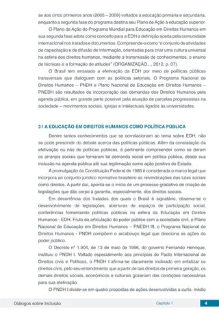 Diálogos sobre Inclusão Capítulo 1 4
se aos cinco primeiros anos (2005 – 2009) voltados à educação primária e secundaria,
enquanto a segunda fase do programa destina seu Plano deAção à educação superior.
O Plano de Ação do Programa Mundial para Educação em Direitos Humanos em
sua segunda fase adota como conceito para a EDH a definição aceita pela comunidade
internacionalnostratadosedocumentos.Compreende-acomo“oconjuntodeatividades
de capacitação e de difusão de informação, orientadas para criar uma cultura universal
na esfera dos direitos humanos, mediante a transmissão de conhecimentos, o ensino
de técnicas e a formação de atitudes” (ORGANIZAÇÃO..., 2012, p. 07).
O Brasil tem ensaiado a efetivação da EDH por meio de políticas públicas
transversais que dialoguem com as políticas setoriais. O Programa Nacional de
Direitos Humanos – PNDH e Plano Nacional de Educação em Direitos Humanos –
PNEDH são resultados da incorporação das demandas dos Direitos Humanos pela
agenda pública, em grande parte possível pela atuação de parcelas progressistas na
sociedade – movimentos sociais, igrejas e intelectuais ligados às universidades.
3 | 	A EDUCAÇÃO EM DIREITOS HUMANOS COMO POLÍTICA PÚBLICA
Dentre tantos conhecimentos que se correlacionam ao tema sobre EDH, não
se pode prescindir do debate acerca das políticas públicas. Além da constatação da
efetivação ou não de políticas públicas, é pertinente compreender como se deram
os arranjos sociais que tornaram tal demanda social em política pública, desde sua
inclusão na agenda pública até sua legitimação como ação positiva do Estado.
A promulgação da Constituição Federal de 1988 é considerada o marco legal que
incorpora ao conjunto jurídico normativo brasileiro as reivindicações das lutas sociais
como direitos. A partir daí, aponta-se o início de um processo gradativo de criação de
legislações que dão corpo à garantia, especialmente, dos direitos sociais.
Em decorrência dos tratados dos quais o Brasil é signatário, observa-se o
desenvolvimento de legislações, aberturas de espaços de participação social,
conferências fomentando políticas públicas na esfera da Educação em Diretos
Humanos - EDH. Fruto da articulação do poder público com a sociedade civil, o Plano
Nacional de Educação em Direitos Humanos – PNEDH III, o Programa Nacional de
Direitos Humanos - PNDH compõem o arcabouço legal que direciona as ações do
poder público.
O Decreto nº 1.904, de 13 de maio de 1996, do governo Fernando Henrique,
instituiu o PNDH I. Voltado especialmente aos princípios do Pacto Internacional de
Direitos civis e Políticos, o PNDH I afirma-se claramente inclinado em enfatizar os
direitos civis, pelo seu entendimento que a partir de tais direitos de primeira geração, os
demais direitos sociais, econômicos e culturais gozariam das condições necessárias
para sua efetivação.
O PNDH I divide-se em quatro propostas de ações desenvolvidas a curto, médio
 