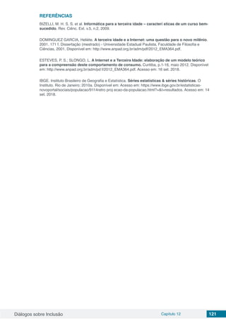 Diálogos sobre Inclusão Capítulo 12 121
REFERÊNCIAS
BIZELLI, M. H. S. S. et al. Informática para a terceira idade – caracterí sticas de um curso bem-
sucedido. Rev. Ciênc. Ext. v.5, n.2, 2009.
DOMINGUEZ GARCIA, Heliéte. A terceira idade e a Internet: uma questão para o novo milênio.
2001. 171 f. Dissertação (mestrado) - Universidade Estadual Paulista, Faculdade de Filosofia e
Ciências, 2001. Disponível em: http://www.anpad.org.br/adm/pdf/2012_EMA364.pdf.
ESTEVES, P. S.; SLONGO, L. A Internet e a Terceira Idade: elaboração de um modelo teórico
para a compreensão deste comportamento de consumo. Curitiba, p.1-16, maio 2012. Disponível
em: http://www.anpad.org.br/adm/pd f/2012_EMA364.pdf. Acesso em: 16 set. 2018.
IBGE. Instituto Brasileiro de Geografia e Estatística. Séries estatísticas & séries históricas. O
Instituto. Rio de Janeiro; 2010a. Disponível em: Acesso em: https://www.ibge.gov.br/estatisticas-
novoportal/sociais/populacao/9114retro proj ecao-da-populacao.html?=&t=resultados. Acesso em: 14
set. 2018.
 
