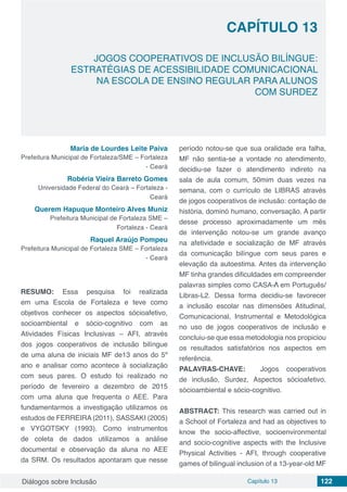 Diálogos sobre Inclusão Capítulo 13 122
CAPÍTULO 13
doi
JOGOS COOPERATIVOS DE INCLUSÃO BILÍNGUE:
ESTRATÉGIAS DE ACESSIBILIDADE COMUNICACIONAL
NA ESCOLA DE ENSINO REGULAR PARA ALUNOS
COM SURDEZ
Maria de Lourdes Leite Paiva
Prefeitura Municipal de Fortaleza/SME – Fortaleza
- Ceará
Robéria Vieira Barreto Gomes
Universidade Federal do Ceará – Fortaleza -
Ceará
Querem Hapuque Monteiro Alves Muniz
Prefeitura Municipal de Fortaleza SME –
Fortaleza - Ceará
Raquel Araújo Pompeu
Prefeitura Municipal de Fortaleza SME – Fortaleza
- Ceará
RESUMO: Essa pesquisa foi realizada
em uma Escola de Fortaleza e teve como
objetivos conhecer os aspectos sócioafetivo,
socioambiental e sócio-cognitivo com as
Atividades Físicas Inclusivas – AFI, através
dos jogos cooperativos de inclusão bilíngue
de uma aluna de iniciais MF de13 anos do 5º
ano e analisar como acontece à socialização
com seus pares. O estudo foi realizado no
período de fevereiro a dezembro de 2015
com uma aluna que frequenta o AEE. Para
fundamentarmos a investigação utilizamos os
estudos de FERREIRA (2011), SASSAKI (2005)
e VYGOTSKY (1993). Como instrumentos
de coleta de dados utilizamos a análise
documental e observação da aluna no AEE
da SRM. Os resultados apontaram que nesse
período notou-se que sua oralidade era falha,
MF não sentia-se a vontade no atendimento,
decidiu-se fazer o atendimento indireto na
sala de aula comum, 50mim duas vezes na
semana, com o currículo de LIBRAS através
de jogos cooperativos de inclusão: contação de
história, dominó humano, conversação. A partir
desse processo aproximadamente um mês
de intervenção notou-se um grande avanço
na afetividade e socialização de MF através
da comunicação bilíngue com seus pares e
elevação da autoestima. Antes da intervenção
MF tinha grandes dificuldades em compreender
palavras simples como CASA-/ em Português/
Libras-L2. Dessa forma decidiu-se favorecer
a inclusão escolar nas dimensões Atitudinal,
Comunicacional, Instrumental e Metodológica
no uso de jogos cooperativos de inclusão e
concluiu-se que essa metodologia nos propiciou
os resultados satisfatórios nos aspectos em
referência.
PALAVRAS-CHAVE: Jogos cooperativos
de inclusão, Surdez, Aspectos sócioafetivo,
sócioambiental e sócio-cognitivo.
ABSTRACT: This research was carried out in
a School of Fortaleza and had as objectives to
know the socio-affective, socioenvironmental
and socio-cognitive aspects with the Inclusive
Physical Activities - AFI, through cooperative
games of bilingual inclusion of a 13-year-old MF
 