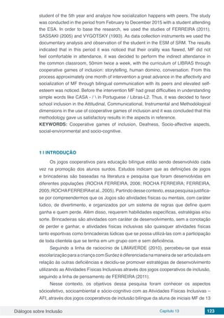 Diálogos sobre Inclusão Capítulo 13 123
student of the 5th year and analyze how socialization happens with peers. The study
was conducted in the period from February to December 2015 with a student attending
the ESA. In order to base the research, we used the studies of FERREIRA (2011),
SASSAKI (2005) and VYGOTSKY (1993). As data collection instruments we used the
documentary analysis and observation of the student in the ESM of SRM. The results
indicated that in this period it was noticed that their orality was flawed, MF did not
feel comfortable in attendance, it was decided to perform the indirect attendance in
the common classroom, 50mim twice a week, with the curriculum of LIBRAS through
cooperative games of inclusion: storytelling, human domino, conversation. From this
process approximately one month of intervention a great advance in the affectivity and
socialization of MF through bilingual communication with its peers and elevated self-
esteem was noticed. Before the intervention MF had great difficulties in understanding
simple words like CASA - /  in Portuguese / Libras-L2. Thus, it was decided to favor
school inclusion in the Attitudinal, Communicational, Instrumental and Methodological
dimensions in the use of cooperative games of inclusion and it was concluded that this
methodology gave us satisfactory results in the aspects in reference.
KEYWORDS: Cooperative games of inclusion, Deafness, Socio-affective aspects,
social-environmental and socio-cognitive.
1 | 	INTRODUÇÃO
Os jogos cooperativos para educação bilíngue estão sendo desenvolvido cada
vez na promoção dos alunos surdos. Estudos indicam que as definições de jogos
e brincadeiras são baseadas na literatura e pesquisa que foram desenvolvidas em
diferentes populações (ROCHA FERREIRA, 2006; ROCHA FERREIRA; FERREIRA,
2005;ROCHAFERREIRAetal.,2005).Partindodessecontexto,essapesquisajustifica-
se por compreendermos que os Jogos são atividades físicas ou mentais, com caráter
lúdico, de divertimento, e organizados por um sistema de regras que define quem
ganha e quem perde. Além disso, requerem habilidades específicas, estratégias e/ou
sorte. Brincadeiras são atividades com caráter de desenvolvimento, sem a conotação
de perder e ganhar, e atividades físicas inclusivas são quaisquer atividades físicas
tanto esportivas como brincadeiras lúdicas que se possa utilizá-las com a participação
de toda clientela que se tenha em um grupo com e sem deficiência.
Seguindo a linha de raciocínio de LIMAVERDE (2010), percebeu-se que essa
escolarização para a criança com Surdez é diferenciada na maneira de ser articulada em
relação às outras deficiências e decidiu-se promover estratégias de desenvolvimento
utilizando as Atividades Físicas Inclusivas através dos jogos cooperativos de inclusão,
seguindo a linha de pensamento de FERREIRA (2011).
Nesse contexto, os objetivos dessa pesquisa foram conhecer os aspectos
sócioafetivo, socioambiental e sócio-cognitivo com as Atividades Físicas Inclusivas –
AFI, através dos jogos cooperativos de inclusão bilíngue da aluna de iniciais MF de 13
 