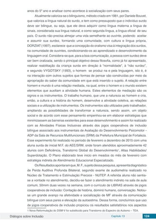 Diálogos sobre Inclusão Capítulo 13 124
anos do 5º ano e analisar como acontece à socialização com seus pares.
Atualmente valoriza-se o bilinguismo, método criado em 1981, por Daniele Bouvet,
que valoriza a língua natural do surdo, e tem como pressuposto que o indivíduo surdo
deve ser bilingue, ou seja, que ele deva adquirir como língua materna a língua de
sinais, considerada sua língua natural, e como segunda língua, a língua oficial de seu
país. O surdo não precisa almejar uma vida semelhante ao ouvinte, podendo aceitar
e assumir sua surdez, formando uma comunidade, com cultura e língua própria,
DORZIAT (1997), esclarece que a concepção do oralismo visa à integração dos surdos,
na comunidade de ouvintes, condicionando-os ao aprendizado e desenvolvimento da
linguagem oral. Considera-se que, para a boa comunicação, a pessoa com surdez deve
ser bem oralizada, sendo o principal objetivo dessa filosofia, como já foi apresentado,
realizar reabilitação da criança surda em direção à “normalidade”, à “não surdez”,
e segundo VYGOTSKY (1993), o homem se produz na e pela linguagem, isto é, é
na interação com outros sujeitos que formas de pensar são construídas por meio da
apropriação do saber da comunidade em que está inserido o sujeito. A relação entre
homem e mundo é uma relação mediada, na qual, entre o homem e o mundo existem
elementos que auxiliam a atividade humana. Estes elementos de mediação são os
signos e os instrumentos. O trabalho humano, que une a natureza ao homem e cria,
então, a cultura e a história do homem, desenvolve a atividade coletiva, as relações
sociais e a utilização de instrumentos. Os instrumentos são utilizados pelo trabalhador,
ampliando as possibilidades de transformar a natureza, sendo assim, um objeto
social e de acordo com esse pensamento empenhou-se em elaborar estratégias que
minimizassem as barreiras existentes para esse desenvolvimento e assim foi realizado
com as Atividades Físicas Inclusivas através dos jogos cooperativos de inclusão
bilíngue associado aos instrumentais de Avaliação do Desenvolvimento Psicomotor -
ADP da Sala de Recursos Multifuncionais (SRM) da Prefeitura Municipal de Fortaleza.
Esse experimento foi realizado no período de fevereiro a dezembro de 2015 com uma
aluna surda de inicial M.F. do AEE/SRM, onde foram atendidos aproximadamente 42
alunos com Deficiência, Transtorno Global do Desenvolvimento1
, Altas Habilidades/
Superdotação. O Plano elaborado teve inicio em meados do mês de fevereiro com
estratégia indireta de Atendimento Educacional Especializado.
OsResultadosapontaramque,M.F.,sujeitodessapesquisa,apresentadiagnóstico
de Perda Auditiva Profunda Bilateral, segundo exame de audiometria realizado no
Núcleo de Tratamento e Estimulação Precoce - NUTEP. A referida aluna não sentia-
se a vontade no atendimento, decidiu-se fazer o atendimento indireto na sala de aula
comum, 50mim duas vezes na semana, com o currículo de LIBRAS através de jogos
cooperativos de inclusão: Contação de história, dominó humano, conversação. Notou-
se um grande avanço na afetividade e socialização de MF através da comunicação
bilíngue com seus pares e elevação da autoestima. Dessa forma, concluímos que uso
de jogos cooperativos de inclusão propiciou os resultados satisfatórios nos aspectos
1 Nova Reformulação do DSM-V foi substituído para Transtorno do Espectro do Autismo – TEA.
 