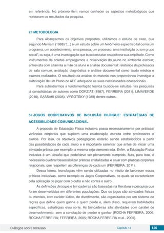 Diálogos sobre Inclusão Capítulo 13 125
em referência. No próximo item vamos conhecer os aspectos metodológicos que
nortearam os resultados da pesquisa.
2 | 	METODOLOGIA
Para alcançarmos os objetivos propostos, utilizamos o estudo de caso, que
segundo Merriam (1988) “[...] é um estudo sobre um fenômeno específico tal como um
programa, um acontecimento, uma pessoa, um processo, uma instituição ou um grupo
social”, ou seja, é uma investigação que busca estudar o sujeito na sua amplitude. Como
instrumentos de coletas empregamos a observação do aluno no ambiente escolar;
entrevista com a família a mãe da aluna e análise documental: relatórios da professora
de sala comum, avaliação diagnóstica e análise documental como laudo médico e
exames realizados. O resultado da análise do material nos proporcionou investigar a
elaboração de um Plano de AEE adequado as suas necessidades educacionais.
Para subsidiarmos a fundamentação teórica buscou-se estudos nas pesquisas
já consolidadas de autores como DORZIAT (1987), FERREIRA (2011), LIMAVERDE
(2010), SASSAKI (2005), VYGOTSKY (1989) dentre outros.
3 | 	JOGOS COOPERATIVOS DE INCLUSÃO BILÍNGUE: ESTRATÉGIAS DE
ACESSIBILIDADE COMUNICACIONAL
A proposta de Educação Física inclusiva passa necessariamente por práticas/
vivências corporais que supõem uma colaboração estreita entre professores e
alunos. Por isso, os objetivos pedagógicos estarão sendo estabelecidos a partir
das possibilidades de cada aluno e é importante salientar que antes de iniciar uma
atividade prática, por exemplo, a mesma seja demonstrada. Enfim, a Educação Física
inclusiva é um desafio que pode/deve ser plenamente cumprido. Mas, para isso, é
necessário quebrar/desestabilizar práticas cristalizadas e atuar com práticas corporais
relacionais, que respeitem as diferenças de cada um (FERREIRA, 2011).
Dessa forma, tecnologias vêm sendo utilizadas no intuito de favorecer essas
práticas inclusivas, como exemplo os Jogos Cooperativos, os quais se caracterizam
pela aplicação de jogar com o outro e não contra o outro.
As definições de jogos e brincadeiras são baseadas na literatura e pesquisa que
foram desenvolvidas em diferentes populações. Que os jogos são atividades físicas
ou mentais, com caráter lúdico, de divertimento, são organizados por um sistema de
regras que define quem ganha e quem perde e, além disso, requerem habilidades
específicas, estratégias e/ou sorte. As brincadeiras são atividades com caráter de
desenvolvimento, sem a conotação de perder e ganhar (ROCHA FERREIRA, 2006;
ROCHA FERREIRA; FERREIRA, 2005; ROCHA FERREIRA et al., 2005).
 