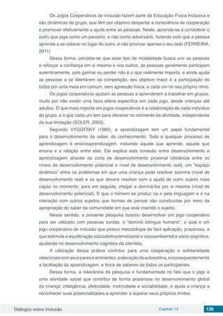 Diálogos sobre Inclusão Capítulo 13 126
Os Jogos Cooperativos de inclusão fazem parte da Educação Física Inclusiva e
são dinâmicas de grupo, que têm por objetivo despertar a consciência de cooperação
e promover efetivamente a ajuda entre as pessoas. Neste, aprende-se a considerar o
outro que joga como um parceiro, e não como adversário, fazendo com que a pessoa
aprenda a se colocar no lugar do outro, e não priorizar apenas o seu lado (FERREIRA,
2011).
Dessa forma, percebe-se que esse tipo de modalidade busca unir as pessoas
e reforçar a confiança em si mesma e nos outros, as pessoas geralmente participam
autenticamente, pois ganhar ou perder não é o que realmente importa, e ainda ajuda
as pessoas a se libertarem da competição, seu objetivo maior é a participação de
todos por uma meta em comum, sem agressão física, e cada um no seu próprio ritmo.
Os jogos cooperativos ajudam as pessoas a aprenderem a trabalhar em grupos,
muito por não existir uma faixa etária específica em cada jogo, desde crianças até
adultos. O que mais importa em jogos cooperativos é a colaboração de cada indivíduo
do grupo, e o que cada um tem para oferecer no momento da atividade, independente
da sua limitação (SOLER, 2003).
Segundo VYGOTSKY (1989), a aprendizagem tem um papel fundamental
para o desenvolvimento do saber, do conhecimento. Todo e qualquer processo de
aprendizagem é ensinoaprendizagem, incluindo aquele que aprende, aquele que
ensina e a relação entre eles. Ele explica esta conexão entre desenvolvimento e
aprendizagem através da zona de desenvolvimento proximal (distância entre os
níveis de desenvolvimento potencial e nível de desenvolvimento real), um “espaço
dinâmico” entre os problemas em que uma criança pode resolver sozinha (nível de
desenvolvimento real) e os que deverá resolver com a ajuda de outro sujeito mais
capaz no momento, para em seguida, chegar a dominá-los por si mesma (nível de
desenvolvimento potencial). E que o homem se produz na e pela linguagem e é na
interação com outros sujeitos que formas de pensar são construídas por meio da
apropriação do saber da comunidade em que está inserido o sujeito.
Nesse sentido, a presente pesquisa buscou desenvolver um jogo cooperativo
para ser utilizado com pessoas surdas, o “dominó bilíngue humano”, o qual é um
jogo cooperativo de inclusão que possui metodologia de fácil aplicação, prazerosa, e
que estimula a equilibração sócioafetiva/emocional e socioambiental e sócio-cognitiva,
ajudando no desenvolvimento cognitivo da clientela.
A utilização dessa prática contribui para uma cooperação e solidariedade
relacionaiscomseuspareseambientes,aelevaçãodaautoestima,econsequentemente
a facilitação da aprendizagem, e troca de saberes de todos os participantes.
Dessa forma, a relevância da pesquisa é fundamentada no fato que o jogo é
uma atividade social que contribui de forma prazerosa no desenvolvimento global
da criança; inteligência, afetividade, motricidade e sociabilidade, e ajuda a criança a
reconhecer suas potencialidades e aprender a superar seus próprios limites.
 