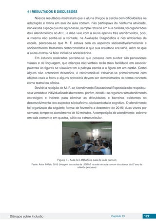 Diálogos sobre Inclusão Capítulo 13 127
4 | 	RESULTADOS E DISCUSSÕES
Nossos resultados mostraram que a aluna chegou à escola com dificuldades na
adaptação e rotina em sala de aula comum, não participava de nenhuma atividade,
não existia espaço que lhe agradasse, sempre retraída em sua cadeira, foi organizados
dois atendimentos no AEE, a mãe veio com a aluna apenas três atendimentos, pois,
a mesma não sentia-se a vontade, na Avaliação Diagnóstica e nos ambientes da
escola, percebeu-se que M. F. estava com os aspectos sócioafetivo/emocional e
socioambiental bastantes comprometidos e que sua oralidade era falha, além de que
a aluna estava na fase inicial da adolescência.
Em estudos realizados percebe-se que pessoas com surdez são pensadores
visuais e de linguagem, que crianças não-verbais terão mais facilidade em associar
palavras às figuras se visualizarem a palavra escrita e a figura em um cartão. Como
alguns não entendem desenhos, é recomendável trabalhar-se primeiramente com
objetos reais e fotos e alguns conceitos devem ser demonstrados de forma concreta
como teatral ou cênica.
Devido à rejeição de M. F. ao Atendimento Educacional Especializado respeitou-
se a vontade e individualidade da mesma, porém, decidiu-se organizar um atendimento
estratégico e indireto para eliminar as dificuldades e barreiras existentes no
desenvolvimento dos aspectos sócioafetivo, sócioambietal e cognitivo. O atendimento
foi organizado da seguinte forma: de fevereiro a dezembro de 2015; duas vezes por
semana; tempo de atendimento de 50 minutos. A composição do atendimento: coletivo
em sala comum e em quadra, pátio ou extracurricular.
Figura 1 – Aula de LIBRAS na sala de aula comum
Fonte: Autor PAIVA, 2015 (Imagem das aulas de LIBRAS na sala de aula comum dos alunos do 5º ano da
referida pesquisa)
 