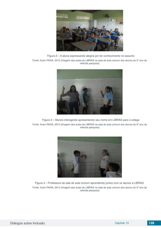 Diálogos sobre Inclusão Capítulo 13 128
Figura 2 – A aluna expressando alegria por ter conhecimento no assunto
Fonte: Autor PAIVA, 2015 (Imagem das aulas de LIBRAS na sala de aula comum dos alunos do 5º ano da
referida pesquisa)
Figura 3 – Alunos interagindo apresentando seu nome em LIBRAS para o colega
Fonte: Autor PAIVA, 2015 (Imagem das aulas de LIBRAS na sala de aula comum dos alunos do 5º ano da
referida pesquisa)
Figura 4 – Professora da sala de aula comum aprendendo juntos com os alunos a LIBRAS.
Fonte: Autor PAIVA, 2015 (Imagem das aulas de LIBRAS na sala de aula comum dos alunos do 5º ano da
referida pesquisa)
 