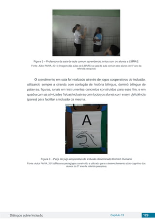 Diálogos sobre Inclusão Capítulo 13 129
Figura 5 – Professora da sala de aula comum aprendendo juntos com os alunos a LIBRAS.
Fonte: Autor PAIVA, 2015 (Imagem das aulas de LIBRAS na sala de aula comum dos alunos do 5º ano da
referida pesquisa)
O atendimento em sala foi realizado através de jogos cooperativos de inclusão,
utilizando sempre a ciranda com contação de história bilíngue, dominó bilíngue de
palavras, figuras, sinais em instrumentos concretos construídos para esse fim, e em
quadra com as atividades físicas inclusivas com todos os alunos com e sem deficiência
(pares) para facilitar a inclusão da mesma.
Figura 6 – Peça do jogo cooperativo de inclusão denominado Dominó Humano
Fonte: Autor PAIVA, 2015 (Recurso pedagógico construído e utilizado para o desenvolvimento sócio-cognitivo dos
alunos do 5º ano da referida pesquisa)
 