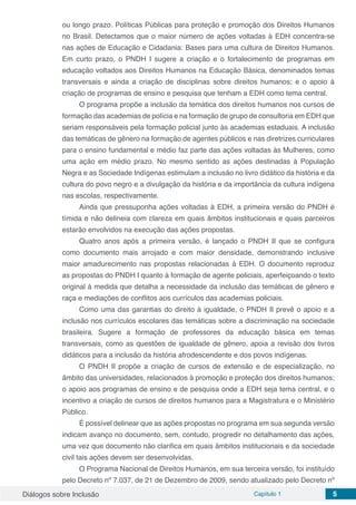 Diálogos sobre Inclusão Capítulo 1 5
ou longo prazo. Políticas Públicas para proteção e promoção dos Direitos Humanos
no Brasil. Detectamos que o maior número de ações voltadas à EDH concentra-se
nas ações de Educação e Cidadania: Bases para uma cultura de Direitos Humanos.
Em curto prazo, o PNDH I sugere a criação e o fortalecimento de programas em
educação voltados aos Direitos Humanos na Educação Básica, denominados temas
transversais e ainda a criação de disciplinas sobre direitos humanos; e o apoio à
criação de programas de ensino e pesquisa que tenham a EDH como tema central.
O programa propõe a inclusão da temática dos direitos humanos nos cursos de
formação das academias de polícia e na formação de grupo de consultoria em EDH que
seriam responsáveis pela formação policial junto às academias estaduais. A inclusão
das temáticas de gênero na formação de agentes públicos e nas diretrizes curriculares
para o ensino fundamental e médio faz parte das ações voltadas às Mulheres, como
uma ação em médio prazo. No mesmo sentido as ações destinadas à População
Negra e as Sociedade Indígenas estimulam a inclusão no livro didático da história e da
cultura do povo negro e a divulgação da história e da importância da cultura indígena
nas escolas, respectivamente.
Ainda que pressuponha ações voltadas à EDH, a primeira versão do PNDH é
tímida e não delineia com clareza em quais âmbitos institucionais e quais parceiros
estarão envolvidos na execução das ações propostas.
Quatro anos após a primeira versão, é lançado o PNDH II que se configura
como documento mais arrojado e com maior densidade, demonstrando inclusive
maior amadurecimento nas propostas relacionadas à EDH. O documento reproduz
as propostas do PNDH I quanto à formação de agente policiais, aperfeiçoando o texto
original à medida que detalha a necessidade da inclusão das temáticas de gênero e
raça e mediações de conflitos aos currículos das academias policiais.
Como uma das garantias do direito à igualdade, o PNDH II prevê o apoio e a
inclusão nos currículos escolares das temáticas sobre a discriminação na sociedade
brasileira. Sugere a formação de professores da educação básica em temas
transversais, como as questões de igualdade de gênero, apoia a revisão dos livros
didáticos para a inclusão da história afrodescendente e dos povos indígenas.
O PNDH II propõe a criação de cursos de extensão e de especialização, no
âmbito das universidades, relacionados à promoção e proteção dos direitos humanos;
o apoio aos programas de ensino e de pesquisa onde a EDH seja tema central, e o
incentivo a criação de cursos de direitos humanos para a Magistratura e o Ministério
Público.
É possível delinear que as ações propostas no programa em sua segunda versão
indicam avanço no documento, sem, contudo, progredir no detalhamento das ações,
uma vez que documento não clarifica em quais âmbitos institucionais e da sociedade
civil tais ações devem ser desenvolvidas.
O Programa Nacional de Direitos Humanos, em sua terceira versão, foi instituído
pelo Decreto nº 7.037, de 21 de Dezembro de 2009, sendo atualizado pelo Decreto nº
 