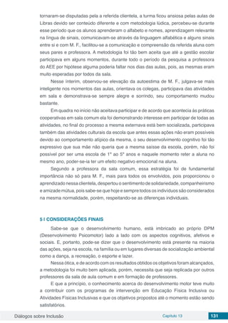 Diálogos sobre Inclusão Capítulo 13 131
tornaram-se disputadas pela a referida clientela, a turma ficou ansiosa pelas aulas de
Libras devido ser conteúdo diferente e com metodologia lúdica, percebeu-se durante
esse período que os alunos aprenderam o alfabeto e nomes, aprendizagem relevante
na língua de sinais, comunicavam-se através da linguagem alfabética e alguns sinais
entre si e com M. F., facilitou-se a comunicação e compreensão da referida aluna com
seus pares e professora. A metodologia foi tão bem aceita que até a gestão escolar
participava em alguns momentos, durante todo o período da pesquisa a professora
do AEE por hipótese alguma poderia faltar nos dias das aulas, pois, as mesmas eram
muito esperadas por todos da sala.
Nesse ínterim, observou-se elevação da autoestima de M. F., julgava-se mais
inteligente nos momentos das aulas, orientava os colegas, participava das atividades
em sala e demonstrava-se sempre alegre e sorrindo, seu comportamento mudou
bastante.
Em quadra no início não aceitava participar e de acordo que acontecia às práticas
cooperativas em sala comum ela foi demonstrando interesse em participar de todas as
atividades, no final do processo a mesma externava está bem socializada, participava
também das atividades culturais da escola que antes essas ações não eram possíveis
devido ao comportamento atípico da mesma, o seu desenvolvimento cognitivo foi tão
expressivo que sua mãe não queria que a mesma saísse da escola, porém, não foi
possível por ser uma escola de 1º ao 5º anos e naquele momento reter a aluna no
mesmo ano, poder-se-ia ter um efeito negativo emocional na aluna.
Segundo a professora da sala comum, essa estratégia foi de fundamental
importância não só para M. F., mais para todos os envolvidos, pois proporcionou o
aprendizado nessa clientela, despertou o sentimento de solidariedade, companheirismo
e amizade mútua, pois sabe-se que hoje e sempre todos os indivíduos são considerados
na mesma normalidade, porém, respeitando-se as diferenças individuais.
5 | 	CONSIDERAÇÕES FINAIS
Sabe-se que o desenvolvimento humano, está imbricado ao próprio DPM
(Desenvolvimento Psicomotor) lado a lado com os aspectos cognitivos, afetivos e
sociais. E, portanto, pode-se dizer que o desenvolvimento está presente na maioria
das ações, seja na escola, na família ou em lugares diversas de socialização ambiental
como a dança, a recreação, o esporte e lazer.
Nessa ótica, e de acordo com os resultados obtidos os objetivos foram alcançados,
a metodologia foi muito bem aplicada, porém, necessita que seja replicada por outros
professores da sala de aula comum e em formação de professores.
E que a princípio, o conhecimento acerca do desenvolvimento motor teve muito
a contribuir com os programas de intervenção em Educação Física Inclusiva ou
Atividades Físicas Inclusivas e que os objetivos propostos até o momento estão sendo
satisfatórios.
 