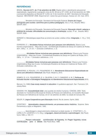 Diálogos sobre Inclusão Capítulo 13 132
REFERÊNCIAS
BRASIL. Decreto 6.571, de 17 de setembro de 2008. Dispõe sobre o atendimento educacional
especializado, regulamenta o parágrafo único do Art. 60 da Lei Nº. 9.394, de 20 de dezembro de 1996,
e acrescenta dispositivo ao Decreto Nº. 6.253, de 13 de novembro de 2007. Secretaria de Educação
Especial - MEC/SEESP, 2008. Disponível em: <www.mec.gov.br/seesp>. Acesso em: 03. maio. 2010.
_________, Ministério da Educação. Secretaria de Educação Especial. Ensino de Língua
portuguesa para surdos: caminhos para a prática pedagógica. Vol.2, 2ª ed., Brasília: MEC/
SEESP, 2007.
_________, Ministério da Educação. Secretaria de Educação Especial. Educação infantil: saberes e
práticas da inclusão: dificuldades de comunicação e sinalização: surdez. 4ª ed. , Brasília: MEC/
SEESP, 2006.
DORZIAT, A. Metodologias específicas ao ensino de surdos: análise crítica. Integração, n. 18, p. 13-8,
1997.
FERREIRA, E. L. Atividades físicas inclusivas para pessoas com deficiência, /Eliana Lucia
Ferreira (organizadora). - Mogi das Cruzes : Confederação Brasileira de Dança em Cadeira de Rodas,
2011. 238 p. : il. ; 21 cm. ─ (Inclusão e deficiência ; v. 2)
__________, Atividades físicas inclusivas para pessoas com deficiência / Eliana Lucia Ferreira
(organizadora). - Mogi das Cruzes : Confederação Brasileira de Dança em Cadeira de Rodas, 2011.
238 p. : il. ; 21 cm. ─ (Inclusão e deficiência ; v. 4)
_________, Atividades físicas inclusivas para pessoas com deficiência / Eliana Lucia Ferreira
(organizadora) Mogi das Cruzes; Confederação Brasileira de Dança em Cadeiras de Rodas, 2011.
(Inclusão e deficiência; v.8).
LIMAVERDE, A; POULIN, J. R.; FIGUEIREDO, R. V. Atendimento Educacional Especializado do
aluno com deficiência intelectual. São Paulo: Moderna, 2010.
GOMES, R. V. B.; FIGUEIREDO, R. V.; SILVEIRA, S. M. P.; CAMARGO, A. M. F. Políticas de
Inclusão Escolar e Estratégias Pedagógicas no Atendimento Educacional Especializado 2016.
Merriam, S. (1988) Case study research in education: A qualitative approach. San Francisco, CA:
Jossey-Bass.
SASSAKI, R.K. Acessibilidade total: uma questão de direitos humanos, CANOAS, 2005. Texto
abordado na I Conferência Municipal de Direitos da Pessoa com Deficiência, do Conselho Municipal
da Pessoa com Deficiência de Canoas, em 21 de setembro de 2005, na cidade de Canoas; RS.
SOLER, R. Jogos Cooperativos para Educação Infantil. Rio de Janeiro: Sprint, 2003.
VYGOTSKY: Aprendizado e desenvolvimento, um processo sócio- histórico. Scipione. Série
Pensamento e Ação no Magistério. 1993.
_________, Aprendizagem e desenvolvimento intelectual na idade escolar. In: VYGOTSKY, L. S.;
LURIA, A. R.; LEONTIEV, A. N. (Org.). Linguagem, desenvolvimento e aprendizagem. São Paulo:
Ícone,1989. p. 103-117.
_________, Pensar a educação: contribuições de Vygotsky. In: Piaget- Vygotsky: novas
contribuições para o debate. São Paulo:Ática, 1988.
 