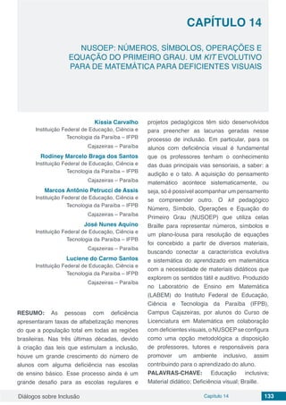Diálogos sobre Inclusão Capítulo 14 133
NUSOEP: NÚMEROS, SÍMBOLOS, OPERAÇÕES E
EQUAÇÃO DO PRIMEIRO GRAU. UM KIT EVOLUTIVO
PARA DE MATEMÁTICA PARA DEFICIENTES VISUAIS
CAPÍTULO 14
doi
Kíssia Carvalho
Instituição Federal de Educação, Ciência e
Tecnologia da Paraíba – IFPB
Cajazeiras – Paraíba
Rodiney Marcelo Braga dos Santos
Instituição Federal de Educação, Ciência e
Tecnologia da Paraíba – IFPB
Cajazeiras – Paraíba
Marcos Antônio Petrucci de Assis
Instituição Federal de Educação, Ciência e
Tecnologia da Paraíba – IFPB
Cajazeiras – Paraíba
José Nunes Aquino
Instituição Federal de Educação, Ciência e
Tecnologia da Paraíba – IFPB
Cajazeiras – Paraíba
Luciene do Carmo Santos
Instituição Federal de Educação, Ciência e
Tecnologia da Paraíba – IFPB
Cajazeiras – Paraíba
RESUMO: As pessoas com deficiência
apresentaram taxas de alfabetização menores
do que a população total em todas as regiões
brasileiras. Nas três últimas décadas, devido
à criação das leis que estimulam a inclusão,
houve um grande crescimento do número de
alunos com alguma deficiência nas escolas
de ensino básico. Esse processo ainda é um
grande desafio para as escolas regulares e
projetos pedagógicos têm sido desenvolvidos
para preencher as lacunas geradas nesse
processo de inclusão. Em particular, para os
alunos com deficiência visual é fundamental
que os professores tenham o conhecimento
das duas principais vias sensoriais, a saber: a
audição e o tato. A aquisição do pensamento
matemático acontece sistematicamente, ou
seja, só é possível acompanhar um pensamento
se compreender outro. O kit pedagógico
Número, Símbolo, Operações e Equação do
Primeiro Grau (NUSOEP) que utiliza celas
Braille para representar números, símbolos e
um plano-lousa para resolução de equações
foi concebido a partir de diversos materiais,
buscando conectar a característica evolutiva
e sistemática do aprendizado em matemática
com a necessidade de materiais didáticos que
explorem os sentidos tátil e auditivo. Produzido
no Laboratório de Ensino em Matemática
(LABEM) do Instituto Federal de Educação,
Ciência e Tecnologia da Paraíba (IFPB),
Campus Cajazeiras, por alunos do Curso de
Licenciatura em Matemática em colaboração
com deficientes visuais, o NUSOEP se configura
como uma opção metodológica a disposição
de professores, tutores e responsáveis para
promover um ambiente inclusivo, assim
contribuindo para o aprendizado do aluno.
PALAVRAS-CHAVE: Educação inclusiva;
Material didático; Deficiência visual; Braille.
 