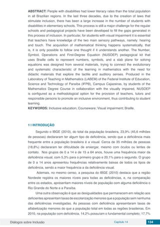 Diálogos sobre Inclusão Capítulo 14 134
ABSTRACT: People with disabilities had lower literacy rates than the total population
in all Brazilian regions. In the last three decades, due to the creation of laws that
stimulate inclusion, there has been a large increase in the number of students with
disabilities in elementary schools. This process is still a major challenge for the regular
schools and pedagogical projects have been developed to fill the gaps generated in
this process of inclusion. In particular, for students with visual impairment it is essential
that teachers have knowledge of the two main sensory pathways, namely: hearing
and touch. The acquisition of mathematical thinking happens systematically, that
is, it is only possible to follow one thought if it understands another. The Number,
Symbol, Operations and First-Degree Equation (NUSOEP) pedagogical kit that
uses Braille cells to represent numbers, symbols, and a slab plane for solving
equations was designed from several materials, trying to connect the evolutionary
and systematic characteristic of the learning in mathematics with the need for
didactic materials that explore the tactile and auditory senses. Produced in the
Laboratory of Teaching in Mathematics (LABEM) of the Federal Institute of Education,
Science and Technology of Paraíba (IFPB), Campus Cajazeiras, by students of the
Mathematics Degree Course in collaboration with the visually impaired, NUSOEP
is configured as a methodological option for the provision of teachers, tutors and
responsible persons to promote an inclusive environment, thus contributing to student
learning.
KEYWORDS: Inclusive education; Courseware; Visual impairment; Braille.
1 | 	INTRODUÇÃO
Segundo o IBGE (2010), do total da população brasileira, 23,9% (45,6 milhões
de pessoas) declararam ter algum tipo de deficiência, sendo que a deficiência mais
frequente entre a população brasileira é a visual. Cerca de 35 milhões de pessoas
(18,8%) declararam ter dificuldade de enxergar, mesmo com óculos ou lentes de
contato. Nos grupos de 0 a 14 e de 15 a 64 anos, houve uma frequência maior da
deficiência visual, com 5,3% para o primeiro grupo e 20,1% para o segundo. O grupo
de 0 a 14 anos apresentou frequências relativamente baixas de todos os tipos de
deficiência, sendo a maior frequência a da deficiência visual.
Ademais, no mesmo censo, a pesquisa do IBGE (2010) destaca que a região
Nordeste registra os maiores níveis para todas as deficiências, e, na comparação
entre os estados, apresentam maiores níveis de população com alguma deficiência o
Rio Grande do Norte e a Paraíba.
Uma outra observação é que as desigualdades que permanecem em relação aos
deficientesapresentamtaxasdeescolarizaçãomenoresqueapopulaçãosemnenhuma
das deficiências investigadas. As pessoas com deficiência apresentaram taxas de
alfabetização menores do que a população total em todas as regiões brasileiras. Em
2010, na população com deficiência, 14,2% possuíam o fundamental completo; 17,7%
 