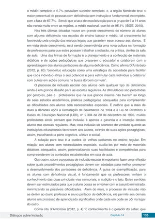 Diálogos sobre Inclusão Capítulo 14 135
o médio completo e 6,7% possuíam superior completo, e, a região Nordeste teve o
maior percentual de pessoas com deficiência sem instrução e fundamental incompleto,
com a taxa de 67,7%. Sendo que a taxa de escolarização para o grupo de 6 a 14 anos
não variou muito entre as regiões, a média nacional, que foi de 95,1% (IBGE, 2010).
Nas três últimas décadas houve um grande crescimento do número de alunos
com alguma deficiência nas escolas de ensino básico e médio, tal crescimento foi
favorecido pela criação dos marcos legais que garantem esse acesso aos alunos. E
em vista deste crescimento, está sendo desenvolvida uma nova cultura na formação
de professores para que estes possam trabalhar a inclusão, na prática, dentro da sala
de aula. Uma das linhas de formação é o planejamento e a confecção de materiais
didáticos e de ações pedagógicas que preparem o educador e colaborem com a
aprendizagem dos alunos portadores de alguma deficiência. Como afirma D’Ambrósio
(2012, p. 63) “conceituo educação como uma estratégia da sociedade para facilitar
que cada indivíduo atinja o seu potencial e para estimular cada indivíduo a colaborar
com outros em ações comuns na busca do bem comum”.
O processo de inclusão escolar dos alunos com qualquer tipo de deficiência
ainda é um grande desafio para as escolas regulares. As dificuldades são percebidas
por gestores, pais e professores que na sua grande maioria não tiveram ao longo
de seus estudos acadêmicos, práticas pedagógicas adequadas para compreender
as dificuldades dos alunos com necessidades especiais. É notório que a mais de
duas a décadas após a Declaração de Salamanca de 1994 e a Lei de Diretrizes e
Bases da Educação Nacional (LDB), n° 9.394 de 20 de dezembro de 1996, muitos
professores ainda pensam que inclusão é apenas a garantia e a inserção desses
alunos nas escolas regulares. Mas, esta inclusão só acontece de verdade quando as
instituições educacionais favorecem aos alunos, através de suas ações pedagógicas,
assim, trabalhando a parte cognitiva, afetiva e social.
A solução para isso é a quebra de velhos costumes no ensino regular. Em
relação aos alunos com necessidades especiais, auxilia-los por meio de materiais
didáticos adequados, assim, potencializando suas habilidades e competências para
compreenderem os conteúdos estabelecidos em sala de aula.
Outrossim, sobre o processo de inclusão escolar é importante fazer uma reflexão
sobre quais procedimentos pedagógicos devem ser adotados para melhor promover
o desenvolvimento dos portadores de deficiência. À guisa de exemplificação, para
os alunos com deficiência visual, é fundamental que os professores tenham o
conhecimento das duas principais vias sensoriais; a audição e o tato. Estes sentidos
devem ser estimulados para que o aluno possa se envolver com o assunto ministrado,
minimizando as possíveis dificuldades. Além do mais, o processo de inclusão não
se detém ao dueto professor e aluno portador de deficiência, ele permite aos demais
alunos um processo de aprendizado significativo onde cada um pode se pôr no lugar
do outro.
Como cita D’Ambrósio (2012, p. 4) “o conhecimento é o gerador do saber, que
 