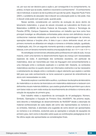 Diálogos sobre Inclusão Capítulo 14 136
vai, por sua vez ser decisivo para a ação e, por conseguinte é no comportamento, na
prática, no fazer que se avalie, redefine e reconstrói o conhecimento”. O conhecimento
não é individual, é social e se dá na prática em que ele faz parte. Segundo Paulo Freire
(2001), o problema do educador não é discutir se a educação pode ou não pode, mas
é discutir onde pode com quem pode, quando pode.
Nesse sentido, considerando um caminho de evolução do aluno dentro do
letramento matemático, o grupo de estudo vinculado ao Laboratório de Ensino em
Matemática (LABEM) do Instituto Federal de Educação, Ciência e Tecnologia da
Paraíba (IFPB), Campus Cajazeiras, desenvolveu um trabalho que teve como foco
principal investigar as dificuldades enfrentadas pelos alunos com deficiência visual e
confeccionar materiais didáticos para auxiliar no ensino aprendizagem de números,
operações básicas e funções afins. A ideia é que o aluno deficiente visual, em um
primeiro momento se alfabetize em relação a números e símbolos (adição, igualdade,
multiplicação, etc). Em um segundo momento aprenda a realizar as quatro operações
básicas, e em um terceiro momento resolva uma equação do tipo
As estratégias convencionais utilizadas pelos professores em sala de aula, na sua
maioria, criam uma barreira no desenvolvimento lógico da criança com necessidades
especiais da visão. A assimilação dos conteúdos escolares, em particular da
matemática, deve ser transmitida por meio da linguagem oral concomitantemente a
uma interação entre o conteúdo explicado e o sentido tátil. Destarte, os conteúdos
matemáticos escritos no quadro devem ser informados oralmente e se faz necessário
o estreitamento da relação entre o conteúdo e algum elemento que explore o sentido
tátil para que este conhecimento se torne acessível e passível de entendimento ao
aluno com necessidades na visão.
Buscando explorar o sentido tátil e auditivo, o professor da disciplina de laboratório
de matemática e os alunos da licenciatura em matemática elaboraram e testaram com
deficientes visuais materiais didáticos, que usados gradualmente permitem que o aluno
com baixa visão ou sem visão evolua do reconhecimento de símbolos e números até a
solução de equações do primeiro grau.
Este trabalho relata a experiência da concepção do kit pedagógico; Número,
Símbolo, Operações e Equação do Primeiro Grau (NUSOEP). Na próxima seção,
será descrito a metodologia do desenvolvimento do NUSOEP desde a descrição do
material confeccionado de cada objeto até como são representados os números e
os símbolos. Ademais, é abordada uma sugestão de como devem ser apresentados
os números e os símbolos, evoluindo para as operações e solução de equações do
primeiro grau, bem como é discutido sobre quais as contribuições pedagógicas do kit.
Na última seção são apresentadas as considerações finais.
 