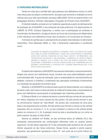 Diálogos sobre Inclusão Capítulo 14 137
2 | 	PERCURSO METODOLÓGICO
Tendo em vista que o sentido tátil, para pessoas com deficiência visual, é o meio
mais eficaz para se adquirir conhecimento, ao passo que somente a oralidade se torna
ineficaz para que este aprendizado aconteça (MOLOSSI, 2013) foi desenvolvido o kit
pedagógico Número, Símbolo, Operações e Equação do Primeiro Grau (NUSOEP).
O referido trabalho consiste em um relato de experiência a partir do delineamento
de produção do kit NUSOEP e seu protocolo de teste preliminar. Foi desenvolvido no
LABEM, do IFPB, Campus Cajazeiras, e contou com a participação do professor e
coordenador do laboratório, de alguns alunos do Curso de Licenciatura em Matemática
e três indivíduos com deficiência visual, dois ex-alunos e um funcionário do Campus.
A tomada de partida para o planejamento do projeto está balizada no letramento
matemático. Para Machado (2003, p. 135), o letramento matemático é constituído
como:
expressão da categoria que estamos a interpretar, como: um processo do sujeito
que chega ao estudo da Matemática, visando aos conhecimentos e habilidades
acerca dos sistemas notacionais da sua língua natural e da Matemática, aos
conhecimentos conceituais e das operações, a adaptar-se ao raciocínio lógico-
abstrativo e dedutivo, com o auxílio e por meio das práticas notacionais, como
de perceber a Matemática na escrita convencionada com notabilidade para ser
estudada, compreendida e construída com a aptidão desenvolvida para a sua
leitura e para a sua escrita.
OobjetivodeimplantarokitNUSOEPnasaulasdematemática,maisprecisamente,
dirigido aos alunos com deficiência visual, consiste nas suas potencialidades quanto
à sensitividade tátil. À guisa de ilustração, para a ambientação do reconhecimento do
alfabeto, números e símbolos; o tratamento das operações aritméticas fundamentais
e a resolução de equações do primeiro grau.
Destarte, o kit NUSOEPfoi confeccionado a partir do Sistema Braile, com materiais
de baixo custo, bem como na fase de teste do material foi observada a necessidade do
aluno com deficiência visual quanto à manipulação dos materiais produzidos.
O Sistema Braile é um sistema de leitura e escrita tátil que consta de seis pontos
em relevo, dispostos em duas colunas de três pontos. Os seis pontos formam o que
se convencionou chamar de “cela Braile”. Os pontos são numerados de cima para
baixo e da esquerda para a direita. Os três pontos que formam a coluna ou fila vertical
esquerda, têm os números (1, 2, 3), os que compõem a coluna ou fila vertical direita
cabem os números (4, 5, 6). A posição inicial da cela é reconhecida por um corte na
parte superior da peça no lado direito.
Quanto ao alfabeto em Braille, as dez primeiras letras do alfabeto (A-J) são
compostas exclusivamente por combinações diferentes entre os quatros pontos
superiores. As dez letras seguintes (K-T) são compostas pelo acréscimo de um ponto
inferior esquerdo às dez letras anteriores. Dessa forma, quando o ponto superior
esquerdo, que geralmente representa a letra “A”, vem junto de um ponto inferior do
 