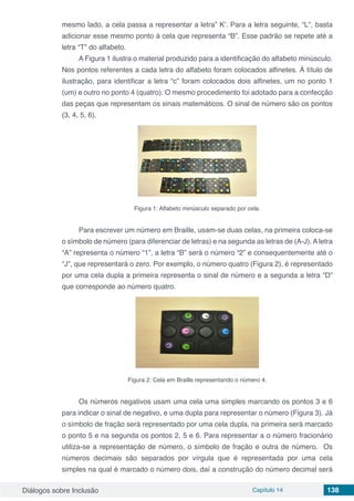 Diálogos sobre Inclusão Capítulo 14 138
mesmo lado, a cela passa a representar a letra” K’. Para a letra seguinte, “L”, basta
adicionar esse mesmo ponto à cela que representa “B”. Esse padrão se repete até a
letra “T” do alfabeto.
A Figura 1 ilustra o material produzido para a identificação do alfabeto minúsculo.
Nos pontos referentes a cada letra do alfabeto foram colocados alfinetes. À título de
ilustração, para identificar a letra “c” foram colocados dois alfinetes, um no ponto 1
(um) e outro no ponto 4 (quatro). O mesmo procedimento foi adotado para a confecção
das peças que representam os sinais matemáticos. O sinal de número são os pontos
(3, 4, 5, 6).
Figura 1: Alfabeto minúsculo separado por cela.
Para escrever um número em Braille, usam-se duas celas, na primeira coloca-se
o símbolo de número (para diferenciar de letras) e na segunda as letras de (A-J). A letra
“A” representa o número “1”, a letra “B” será o número “2” e consequentemente até o
“J”, que representará o zero. Por exemplo, o número quatro (Figura 2), é representado
por uma cela dupla a primeira representa o sinal de número e a segunda a letra “D”
que corresponde ao número quatro.
Figura 2: Cela em Braille representando o número 4.
Os números negativos usam uma cela uma simples marcando os pontos 3 e 6
para indicar o sinal de negativo, e uma dupla para representar o número (Figura 3). Já
o símbolo de fração será representado por uma cela dupla, na primeira será marcado
o ponto 5 e na segunda os pontos 2, 5 e 6. Para representar a o número fracionário
utiliza-se a representação de número, o símbolo de fração e outra de número. Os
números decimais são separados por vírgula que é representada por uma cela
simples na qual é marcado o número dois, daí a construção do número decimal será
 
