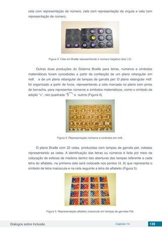 Diálogos sobre Inclusão Capítulo 14 139
cela com representação de número, cela com representação da virgula e cela com
representação de número.
Figura 3: Cela em Braille representando o número negativo dois (-2).
Outras duas produções do Sistema Braille para letras, números e símbolos
matemáticos foram concebidas a partir da confecção de um plano retangular em
mdf. e de um plano retangular de tampas de garrafa pet: O plano retangular mdf.
foi organizado a partir de furos, representando a cela marcada no plano com pinos
de borracha, para representar números e símbolos matemáticos, como o símbolo da
adição “+”, raiz quadrada “ ” e outros (Figura 4).
Figura 4: Representação números e símbolos em mdf..
O plano Braille com 32 celas, produzidas com tampas de garrafa pet, coladas
representando as celas. A identificação das letras ou números é feita por meio da
colocação de esferas de madeira dentro das aberturas das tampas referente a cada
letra do alfabeto, na primeira cela será colocada nos pontos (4, 6) que representa o
símbolo de letra maiúscula e na cela seguinte a letra do alfabeto (Figura 5).
Figura 5: Representação alfabeto maiúsculo em tampas de garrafas Pet.
 