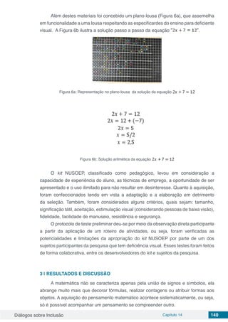 Diálogos sobre Inclusão Capítulo 14 140
Além destes materiais foi concebido um plano-lousa (Figura 6a), que assemelha
em funcionalidade a uma lousa respeitando as especificardes do ensino para deficiente
visual. A Figura 6b ilustra a solução passo a passo da equação .
Figura 6a: Representação no plano-lousa da solução da equação
Figura 6b: Solução aritmética da equação
O kit NUSOEP, classificado como pedagógico, levou em consideração a
capacidade de experiência do aluno, as técnicas de emprego, a oportunidade de ser
apresentado e o uso ilimitado para não resultar em desinteresse. Quanto à aquisição,
foram confeccionados tendo em vista a adaptação e a elaboração em detrimento
da seleção. Também, foram considerados alguns critérios, quais sejam: tamanho,
significação tátil, aceitação, estimulação visual (considerando pessoas de baixa visão),
fidelidade, facilidade de manuseio, resistência e segurança.
O protocolo de teste preliminar deu-se por meio da observação direta participante
a partir da aplicação de um roteiro de atividades, ou seja, foram verificadas as
potencialidades e limitações da apropriação do kit NUSOEP por parte de um dos
sujeitos participantes da pesquisa que tem deficiência visual. Esses testes foram feitos
de forma colaborativa, entre os desenvolvedores do kit e sujeitos da pesquisa.
3 | 	RESULTADOS E DISCUSSÃO
A matemática não se caracteriza apenas pela união de signos e símbolos, ela
abrange muito mais que decorar fórmulas, realizar contagens ou atribuir formas aos
objetos. A aquisição do pensamento matemático acontece sistematicamente, ou seja,
só é possível acompanhar um pensamento se compreender outro.
 