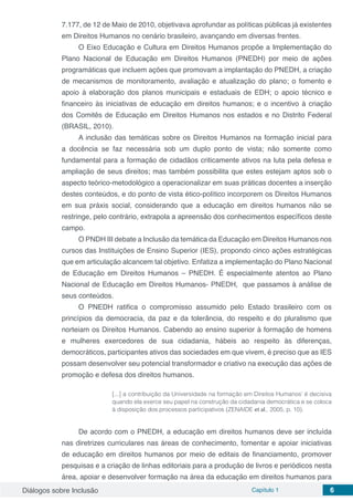 Diálogos sobre Inclusão Capítulo 1 6
7.177, de 12 de Maio de 2010, objetivava aprofundar as políticas públicas já existentes
em Direitos Humanos no cenário brasileiro, avançando em diversas frentes.
O Eixo Educação e Cultura em Direitos Humanos propõe a Implementação do
Plano Nacional de Educação em Direitos Humanos (PNEDH) por meio de ações
programáticas que incluem ações que promovam a implantação do PNEDH, a criação
de mecanismos de monitoramento, avaliação e atualização do plano; o fomento e
apoio à elaboração dos planos municipais e estaduais de EDH; o apoio técnico e
financeiro às iniciativas de educação em direitos humanos; e o incentivo à criação
dos Comitês de Educação em Direitos Humanos nos estados e no Distrito Federal
(BRASIL, 2010).
A inclusão das temáticas sobre os Direitos Humanos na formação inicial para
a docência se faz necessária sob um duplo ponto de vista; não somente como
fundamental para a formação de cidadãos criticamente ativos na luta pela defesa e
ampliação de seus direitos; mas também possibilita que estes estejam aptos sob o
aspecto teórico-metodológico a operacionalizar em suas práticas docentes a inserção
destes conteúdos, e do ponto de vista ético-político incorporem os Direitos Humanos
em sua práxis social, considerando que a educação em direitos humanos não se
restringe, pelo contrário, extrapola a apreensão dos conhecimentos específicos deste
campo.
O PNDH III debate a Inclusão da temática da Educação em Direitos Humanos nos
cursos das Instituições de Ensino Superior (IES), propondo cinco ações estratégicas
que em articulação alcancem tal objetivo. Enfatiza a implementação do Plano Nacional
de Educação em Direitos Humanos – PNEDH. É especialmente atentos ao Plano
Nacional de Educação em Direitos Humanos- PNEDH, que passamos à análise de
seus conteúdos.
O PNEDH ratifica o compromisso assumido pelo Estado brasileiro com os
princípios da democracia, da paz e da tolerância, do respeito e do pluralismo que
norteiam os Direitos Humanos. Cabendo ao ensino superior à formação de homens
e mulheres exercedores de sua cidadania, hábeis ao respeito às diferenças,
democráticos, participantes ativos das sociedades em que vivem, é preciso que as IES
possam desenvolver seu potencial transformador e criativo na execução das ações de
promoção e defesa dos direitos humanos.
[...] a contribuição da Universidade na formação em Direitos Humanos’ é decisiva
quando ela exerce seu papel na construção da cidadania democrática e se coloca
à disposição dos processos participativos (ZENAIDE et al., 2005, p. 10).
De acordo com o PNEDH, a educação em direitos humanos deve ser incluída
nas diretrizes curriculares nas áreas de conhecimento, fomentar e apoiar iniciativas
de educação em direitos humanos por meio de editais de financiamento, promover
pesquisas e a criação de linhas editoriais para a produção de livros e periódicos nesta
área, apoiar e desenvolver formação na área da educação em direitos humanos para
 