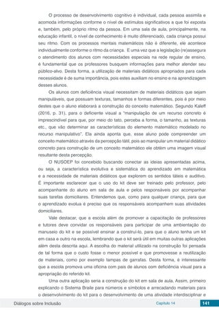 Diálogos sobre Inclusão Capítulo 14 141
O processo de desenvolvimento cognitivo é individual, cada pessoa assimila e
acomoda informações conforme o nível de estímulos significativos a que foi exposta
e, também, pelo próprio ritmo da pessoa. Em uma sala de aula, principalmente, na
educação infantil, o nível de conhecimento é muito diferenciado, cada criança possui
seu ritmo. Com os processos mentais matemáticos não é diferente, ele acontece
individualmente conforme o ritmo da criança. E uma vez que a legislação (re)assegura
o atendimento dos alunos com necessidades especiais na rede regular de ensino,
é fundamental que os professores busquem informações para melhor atender seu
público-alvo. Desta forma, a utilização de materiais didáticos apropriados para cada
necessidade é de suma importância, pois estes auxiliam no ensino e na aprendizagem
desses alunos.
Os alunos com deficiência visual necessitam de materiais didáticos que sejam
manipuláveis, que possuam texturas, tamanhos e formas diferentes, pois é por meio
destes que o aluno elaborará a construção do conceito matemático. Segundo Kaleff
(2016, p. 31), para o deficiente visual a “manipulação de um recurso concreto é
imprescindível para que, por meio do tato, perceba a forma, o tamanho, as texturas
etc., que vão determinar as características do elemento matemático modelado no
recurso manipulativo”. Ela ainda aponta que, esse aluno pode compreender um
conceito matemático através da percepção tátil, pois ao manipular um material didático
concreto para construção de um conceito matemático ele obtém uma imagem visual
resultante desta percepção.
O NUSOEP foi concebido buscando conectar as ideias apresentadas acima,
ou seja, a característica evolutiva e sistemática do aprendizado em matemática
e a necessidade de materiais didáticos que explorem os sentidos táteis e auditivo.
É importante esclarecer que o uso do kit deve ser treinado pelo professor, pelo
acompanhante do aluno em sala de aula e pelos responsáveis por acompanhar
suas tarefas domiciliares. Entendemos que, como para qualquer criança, para que
o aprendizado evolua é preciso que os responsáveis acompanhem suas atividades
domiciliares.
Vale destacar, que a escola além de promover a capacitação de professores
e tutores deve convidar os responsáveis para participar de uma ambientação do
manuseio do kit e se possível ensinar a construí-lo, para que o aluno tenha um kit
em casa e outro na escola, lembrando que o kit será útil em muitas outras aplicações
além desta descrita aqui. A escolha do material utilizado na construção foi pensada
de tal forma que o custo fosse o menor possível e que promovesse a reutilização
de materiais, como por exemplo tampas de garrafas. Desta forma, é interessante
que a escola promova uma oficina com pais de alunos com deficiência visual para a
apropriação do referido kit.
Uma outra aplicação seria a construção do kit em sala de aula. Assim, primeiro
explicando o Sistema Braile para números e símbolos e arrecadando materiais para
o desenvolvimento do kit para o desenvolvimento de uma atividade interdisciplinar e
 