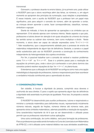 Diálogos sobre Inclusão Capítulo 14 142
transversal.
Outrossim, o professor atuante no ensino básico, já no primeiro ano, pode utilizar
o NUSOEP para que o aluno reconheça além das letras, os números, e, em algum
momento se apropriem dos princípios da numeração, suas relações e propriedades.
É nesse instante, com o auxílio do NUSOEP, que o professor tem um papel mais
significativo, pois para adquirir o conceito de número, além de aprender a contar,
as crianças devem aprender a seriar, fazer correspondências, classificar, nomear,
simbolizar e agrupar.
Diante do indicado, é hora de apresentar as operações e os símbolos que as
representam. O kit aborda apenas com números inteiros. Neste aspecto o que pais,
professores e tutores devem ter atenção é em quais situações do universo da criança
faz sentido somar ou subtrair dois números, bem como multiplicar e dividir. Neste
momento, o aluno deve ser capaz de calcular expressões como “
”. Vale ressaltarmos, que o sequenciamento adotado para o processo de ensino de
matemática independente de algum tipo de deficiência. Destarte, a caneta e o papel
serão substituídos pelo uso do NUSOEP, provendo a construção do conhecimento
independente da heterogeneidade dos sujeitos envolvidos.
Por fim, é possível trabalhar com o conceito de variável e resolver problemas
como “ ” ou “ ”. Esse é o próximo passo para a resolução de
equações do primeiro grau, onde o aluno já é conhecedor e com pleno domínio dos
conceitos poderá resolver equações do tipo “ ”, no plano-lousa.
Entendemos que a utilização do kit NUSOEP se configura como mais uma opção
metodológica à disposição de professores, tutores e responsáveis para fazer acontecer
a verdadeira inclusão contribuindo para o aprendizado do aluno.
4 | 	CONSIDERAÇÕES FINAIS
Ser cidadão, é buscar a dignidade da pessoa, cumprindo seus deveres e
usufruindo de seus direitos. E para o sujeito que apresenta algum tipo de deficiência
a dignidade está assentada no princípio da igualdade. Para isso, foi proposto a escola
inclusiva.
O NUSOEP foi desenvolvido para auxiliar professores, tutores e responsáveis a
ministrar o conteúdo matemático para deficientes visuais, representando inicialmente
números naturais, seguido de frações, números inteiros até números reais, pois
apresenta vários símbolos matemáticos, ademais possibilita a resolução de equações.
Uma característica importante do kit é que ao ser desenvolvido e utilizado possa
permitir que os professores vislumbrem outras aplicações.
Uma outra contribuição, de cunho didático, será para formação de professores.
ParaosprofessoresqueestãosendoformadosnoCursodeLicenciaturaemMatemática
do IFPB-CZ, o kit é utilizado como material didático nas suas atividades acadêmicas,
 
