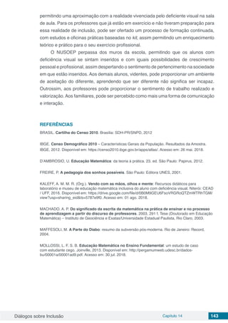 Diálogos sobre Inclusão Capítulo 14 143
permitindo uma aproximação com a realidade vivenciada pelo deficiente visual na sala
de aula. Para os professores que já estão em exercício e não tiveram preparação para
essa realidade de inclusão, pode ser ofertado um processo de formação continuada,
com estudos e oficinas práticas baseadas no kit, assim permitindo um enriquecimento
teórico e prático para o seu exercício profissional.
O NUSOEP perpassa dos muros da escola, permitindo que os alunos com
deficiência visual se sintam inseridos e com iguais possibilidades de crescimento
pessoal e profissional, assim despertando o sentimento de pertencimento na sociedade
em que estão inseridos. Aos demais alunos, videntes, pode proporcionar um ambiente
de aceitação do diferente, aprendendo que ser diferente não significa ser incapaz.
Outrossim, aos professores pode proporcionar o sentimento de trabalho realizado e
valorização. Aos familiares, pode ser percebido como mais uma forma de comunicação
e interação.
REFERÊNCIAS
BRASIL. Cartilha do Censo 2010. Brasília: SDH-PR/SNPD, 2012
IBGE. Censo Demográfico 2010 – Características Gerais da População. Resultados da Amostra.
IBGE, 2012. Disponível em: https://censo2010.ibge.gov.br/apps/atlas/. Acesso em: 26 mai. 2018.
D’AMBROSIO, U. Educação Matemática: da teoria à prática. 23. ed. São Paulo: Papirus, 2012.
FREIRE, P. A pedagogia dos sonhos possíveis. São Paulo: Editora UNES, 2001.
KALEFF, A. M. M. R. (Org.). Vendo com as mãos, olhos e mente: Recursos didáticos para
laboratório e museu de educação matemática inclusiva do aluno com deficiência visual. Niterói: CEAD
/ UFF, 2016. Disponível em: https://drive.google.com/file/d/0B0M9GEU6FsoVRGRoQTZmWTRhTGM/
view?usp=sharing_eid&ts=5787e9f0. Acesso em: 01 ago. 2018.
MACHADO. A. P. Do significado da escrita da matemática na prática de ensinar e no processo
de aprendizagem a partir do discurso de professores. 2003. 291 f. Tese (Doutorado em Educação
Matemática) – Instituto de Geociência e Exatas/Universidade Estadual Paulista, Rio Claro, 2003.
MAFFESOLI, M. A Parte do Diabo: resumo da subversão pós-moderna. Rio de Janeiro: Record,
2004.
MOLLOSSI, L. F. S. B. Educação Matemática no Ensino Fundamental: um estudo de caso
com estudante cego. Joinville, 2013. Disponível em: http://pergamumweb.udesc.br/dados-
bu/00001a/00001ad9.pdf. Acesso em: 30 jul. 2018.
 