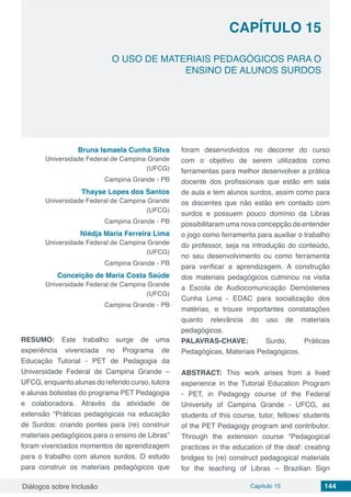 Diálogos sobre Inclusão Capítulo 15 144
CAPÍTULO 15
doi
O USO DE MATERIAIS PEDAGÓGICOS PARA O
ENSINO DE ALUNOS SURDOS
Bruna Ismaela Cunha Silva
Universidade Federal de Campina Grande
(UFCG)
Campina Grande - PB
Thayse Lopes dos Santos
Universidade Federal de Campina Grande
(UFCG)
Campina Grande - PB
Niédja Maria Ferreira Lima
Universidade Federal de Campina Grande
(UFCG)
Campina Grande - PB
Conceição de Maria Costa Saúde
Universidade Federal de Campina Grande
(UFCG)
Campina Grande - PB
RESUMO: Este trabalho surge de uma
experiência vivenciada no Programa de
Educação Tutorial - PET de Pedagogia da
Universidade Federal de Campina Grande –
UFCG, enquanto alunas do referido curso, tutora
e alunas bolsistas do programa PET Pedagogia
e colaboradora. Através da atividade de
extensão “Práticas pedagógicas na educação
de Surdos: criando pontes para (re) construir
materiais pedagógicos para o ensino de Libras”
foram vivenciados momentos de aprendizagem
para o trabalho com alunos surdos. O estudo
para construir os materiais pedagógicos que
foram desenvolvidos no decorrer do curso
com o objetivo de serem utilizados como
ferramentas para melhor desenvolver a prática
docente dos profissionais que estão em sala
de aula e tem alunos surdos, assim como para
os discentes que não estão em contado com
surdos e possuem pouco domínio da Libras
possibilitaram uma nova concepção de entender
o jogo como ferramenta para auxiliar o trabalho
do professor, seja na introdução do conteúdo,
no seu desenvolvimento ou como ferramenta
para verificar a aprendizagem. A construção
dos materiais pedagógicos culminou na visita
a Escola de Audiocomunicação Demóstenes
Cunha Lima - EDAC para socialização dos
matérias, e trouxe importantes constatações
quanto relevância do uso de materiais
pedagógicos.
PALAVRAS-CHAVE: Surdo, Práticas
Pedagógicas, Materiais Pedagógicos.
ABSTRACT: This work arises from a lived
experience in the Tutorial Education Program
- PET, in Pedagogy course of the Federal
University of Campina Grande - UFCG, as
students of this course, tutor, fellows’ students
of the PET Pedagogy program and contributor.
Through the extension course “Pedagogical
practices in the education of the deaf: creating
bridges to (re) construct pedagogical materials
for the teaching of Libras – Brazilian Sign
 