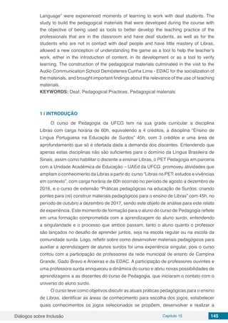 Diálogos sobre Inclusão Capítulo 15 145
Language” were experienced moments of learning to work with deaf students. The
study to build the pedagogical materials that were developed during the course with
the objective of being used as tools to better develop the teaching practice of the
professionals that are in the classroom and have deaf students, as well as for the
students who are not in contact with deaf people and have little mastery of Libras,
allowed a new conception of understanding the game as a tool to help the teacher’s
work, either in the introduction of content, in its development or as a tool to verify
learning. The construction of the pedagogical materials culminated in the visit to the
Audio Communication School Demóstenes Cunha Lima - EDAC for the socialization of
the materials, and brought important findings about the relevance of the use of teaching
materials.
KEYWORDS: Deaf, Pedagogical Practices, Pedagogical materials
1 | 	INTRODUÇÃO
O curso de Pedagogia da UFCG tem na sua grade curricular a disciplina
Libras com carga horária de 60h, equivalendo a 4 créditos, a disciplina “Ensino de
Língua Portuguesa na Educação de Surdos” 45h, com 3 créditos e uma área de
aprofundamento que só é ofertada dada a demanda dos discentes. Entendendo que
apenas estas disciplinas não são suficientes para o domínio da Língua Brasileira de
Sinais, assim como habilitar o discente a ensinar Libras, o PET Pedagogia em parceria
com a Unidade Acadêmica de Educação – UAEd da UFCG promoveu atividades que
ampliam o conhecimento da Libras a partir do curso “Libras no PET: estudos e vivências
em contexto”, com carga horária de 60h ocorrido no período de agosto a dezembro de
2016, e o curso de extensão “Práticas pedagógicas na educação de Surdos: criando
pontes para (re) construir materiais pedagógicos para o ensino de Libras” com 45h, no
período de outubro a dezembro de 2017, sendo este objeto de análise para este relato
de experiência. Este momento de formação para o aluno do curso de Pedagogia reflete
em uma formação comprometida com a aprendizagem do aluno surdo, entendendo
a singularidade e o processo que ambos passam, tanto o aluno quanto o professor
são lançados no desafio de aprender juntos, seja na escola regular ou na escola da
comunidade surda. Logo, refletir sobre como desenvolver materiais pedagógicos para
auxiliar a aprendizagem de alunos surdos foi uma experiência singular, pois o curso
contou com a participação de professores da rede municipal de ensino de Campina
Grande, Gado Bravo e Aroeiras e da EDAC. A participação de professores ouvintes e
uma professora surda enriqueceu a dinâmica do curso e abriu novas possibilidades de
aprendizagens a as discentes do curso de Pedagogia, que iniciaram o contato com o
universo do aluno surdo.
O curso teve como objetivos discutir as atuais práticas pedagógicas para o ensino
de Libras, identificar as áreas de conhecimento para escolha dos jogos, estabelecer
quais conhecimentos os jogos selecionados se propõem, desenvolver e realizar a
 