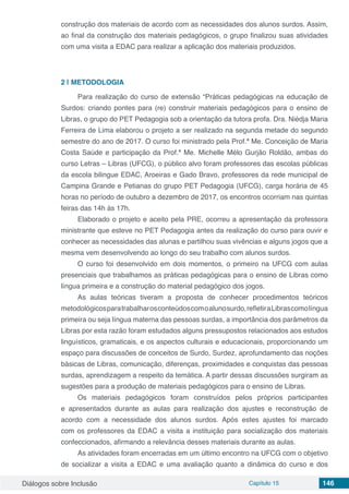 Diálogos sobre Inclusão Capítulo 15 146
construção dos materiais de acordo com as necessidades dos alunos surdos. Assim,
ao final da construção dos materiais pedagógicos, o grupo finalizou suas atividades
com uma visita a EDAC para realizar a aplicação dos materiais produzidos.
2 | 	METODOLOGIA
Para realização do curso de extensão “Práticas pedagógicas na educação de
Surdos: criando pontes para (re) construir materiais pedagógicos para o ensino de
Libras, o grupo do PET Pedagogia sob a orientação da tutora profa. Dra. Niédja Maria
Ferreira de Lima elaborou o projeto a ser realizado na segunda metade do segundo
semestre do ano de 2017. O curso foi ministrado pela Prof.ª Me. Conceição de Maria
Costa Saúde e participação da Prof.ª Me. Michelle Mélo Gurjão Roldão, ambas do
curso Letras – Libras (UFCG), o público alvo foram professores das escolas públicas
da escola bilingue EDAC, Aroeiras e Gado Bravo, professores da rede municipal de
Campina Grande e Petianas do grupo PET Pedagogia (UFCG), carga horária de 45
horas no período de outubro a dezembro de 2017, os encontros ocorriam nas quintas
feiras das 14h às 17h.
Elaborado o projeto e aceito pela PRE, ocorreu a apresentação da professora
ministrante que esteve no PET Pedagogia antes da realização do curso para ouvir e
conhecer as necessidades das alunas e partilhou suas vivências e alguns jogos que a
mesma vem desenvolvendo ao longo do seu trabalho com alunos surdos.
O curso foi desenvolvido em dois momentos, o primeiro na UFCG com aulas
presenciais que trabalhamos as práticas pedagógicas para o ensino de Libras como
língua primeira e a construção do material pedagógico dos jogos.
As aulas teóricas tiveram a proposta de conhecer procedimentos teóricos
metodológicosparatrabalharosconteúdoscomoalunosurdo,refletiraLibrascomolíngua
primeira ou seja língua materna das pessoas surdas, a importância dos parâmetros da
Libras por esta razão foram estudados alguns pressupostos relacionados aos estudos
linguísticos, gramaticais, e os aspectos culturais e educacionais, proporcionando um
espaço para discussões de conceitos de Surdo, Surdez, aprofundamento das noções
básicas de Libras, comunicação, diferenças, proximidades e conquistas das pessoas
surdas, aprendizagem a respeito da temática. A partir dessas discussões surgiram as
sugestões para a produção de materiais pedagógicos para o ensino de Libras.
Os materiais pedagógicos foram construídos pelos próprios participantes
e apresentados durante as aulas para realização dos ajustes e reconstrução de
acordo com a necessidade dos alunos surdos. Após estes ajustes foi marcado
com os professores da EDAC a visita a instituição para socialização dos materiais
confeccionados, afirmando a relevância desses materiais durante as aulas.
As atividades foram encerradas em um último encontro na UFCG com o objetivo
de socializar a visita a EDAC e uma avaliação quanto a dinâmica do curso e dos
 
