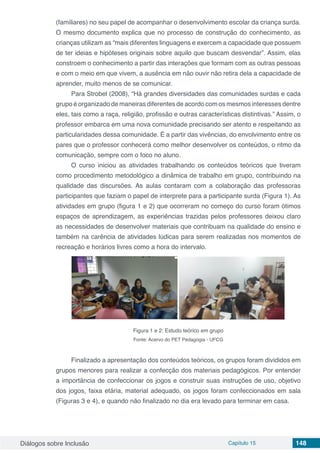Diálogos sobre Inclusão Capítulo 15 148
(familiares) no seu papel de acompanhar o desenvolvimento escolar da criança surda.
O mesmo documento explica que no processo de construção do conhecimento, as
crianças utilizam as “mais diferentes linguagens e exercem a capacidade que possuem
de ter ideias e hipóteses originais sobre aquilo que buscam desvendar”. Assim, elas
constroem o conhecimento a partir das interações que formam com as outras pessoas
e com o meio em que vivem, a ausência em não ouvir não retira dela a capacidade de
aprender, muito menos de se comunicar.
Para Strobel (2008), “Há grandes diversidades das comunidades surdas e cada
grupo é organizado de maneiras diferentes de acordo com os mesmos interesses dentre
eles, tais como a raça, religião, profissão e outras características distintivas.” Assim, o
professor embarca em uma nova comunidade precisando ser atento e respeitando as
particularidades dessa comunidade. É a partir das vivências, do envolvimento entre os
pares que o professor conhecerá como melhor desenvolver os conteúdos, o ritmo da
comunicação, sempre com o foco no aluno.
O curso iniciou as atividades trabalhando os conteúdos teóricos que tiveram
como procedimento metodológico a dinâmica de trabalho em grupo, contribuindo na
qualidade das discursões. As aulas contaram com a colaboração das professoras
participantes que faziam o papel de interprete para a participante surda (Figura 1). As
atividades em grupo (figura 1 e 2) que ocorreram no começo do curso foram ótimos
espaços de aprendizagem, as experiências trazidas pelos professores deixou claro
as necessidades de desenvolver materiais que contribuam na qualidade do ensino e
também na carência de atividades lúdicas para serem realizadas nos momentos de
recreação e horários livres como a hora do intervalo.
Figura 1 e 2: Estudo teórico em grupo
Fonte: Acervo do PET Pedagogia - UFCG
Finalizado a apresentação dos conteúdos teóricos, os grupos foram divididos em
grupos menores para realizar a confecção dos materiais pedagógicos. Por entender
a importância de confeccionar os jogos e construir suas instruções de uso, objetivo
dos jogos, faixa etária, material adequado, os jogos foram confeccionados em sala
(Figuras 3 e 4), e quando não finalizado no dia era levado para terminar em casa.
 