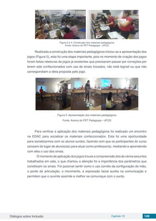 Diálogos sobre Inclusão Capítulo 15 149
Figura 3 e 4: Construção dos materiais pedagógicos
Fonte: Acervo do PET Pedagogia - UFCG
Realizada a construção dos materiais pedagógicos iniciou-se a apresentação dos
jogos (Figura 5), esta foi uma etapa importante, pois no momento de criação dos jogos
foram feitas releituras de jogos já existentes que precisaram passar por correções por
terem sido confeccionados com uso de sinais trocados, não está legível ou que não
correspondiam a ideia proposta pelo jogo.
Figura 5: Apresentação dos materiais pedagógicos
Fonte: Acervo do PET Pedagogia - UFCG
Para verificar a aplicação dos materiais pedagógicos foi realizado um encontro
na EDAC para socializar os materiais confeccionados. Esta foi uma oportunidade
para socializarmos com os alunos surdos, fazendo com que os participantes do curso
saíssem do lugar de alunos(as) para atuar como professor(a), mediando e aprendendo
com eles o uso dos sinais.
	 O momento de aplicação dos jogos trouxe a compreensão dos de vários assuntos
trabalhados em sala, o que chamou a atenção foi a importância dos parâmetros que
constituem os sinais. Foi possível sentir como o uso correto da configuração de mão,
o ponto de articulação, o movimento, a expressão facial auxilia na comunicação e
permitem que o ouvinte assimile e melhor se comunique com o surdo.
 