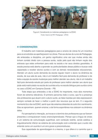 Diálogos sobre Inclusão Capítulo 15 150
Figura 6: Socializando os materiais pedagógicos na EDAC
Fonte: Acervo do PET Pedagogia - UFCG
4 | 	CONSIDERAÇÕES
O trabalho com materiais pedagógicos para o ensino de Libras foi um incentivo
para os envolvidos se aperfeiçoarem na Libras. Para as alunas do curso de Pedagogia,
ele antecedeu a disciplina, um ganho significativo uma vez que muitas ainda não
tinham contato direto com a pessoa surda, razão pela qual não tinham noção dos
entraves que estes enfrentam para está na escola e ter seus direitos garantidos. A
escola precisa está aberta a aprender as particularidades desse público e buscar está
capacitada a receber alunos surdos e com as demais necessidades educacionais.
Atender um aluno surdo demanda da escola regular inserir o aluno na dinâmica da
escola, de sua sala de aula, não é um trabalho fácil pois demanda do professor e de
toda a equipe da escola mudanças para melhor atender seu aluno, não é um trabalho
fácil pois demanda estudo por parte do professor para melhor atender seu aluno que
pode está matriculado na escola de ouvintes e/ou na escola bilingue para surdos como
no caso a EDAC em Campina Grande – PB.
Toda etapa que antecedeu a ida a EDAC foi importante, mais dois momentos
foram de extrema relevância. O primeiro percorreu todo o curso, que foi a presença
dos professores que atuam com o aluno surdo, as falas trazidas por eles expressaram
sempre vontade de fazer o melhor a partir dos recursos que se tem. E o segundo
momento foi o dia na EDAC, sentir que não estamos distantes do outro foi o sentimento.
Eles se aproximam, querem ensinar, e de forma espontânea nos colocam na dinâmica
deles.
Foi perceptível a interação, as trocas e o domínio dos professores que se fizeram
presentes e enriqueceram nosso ensino/aprendizado. Pensar que a língua de sinais
é um sistema de comunicação superficial, com conteúdo restrito, sendo estética e
linguisticamente inferior ao sistema de comunicação oral e entender que o surdo não
entende como um ouvinte é um erro grave e preconceituoso.
Sua capacidade de aprendizagem é a mesma, o que difere é o caminho que o
 