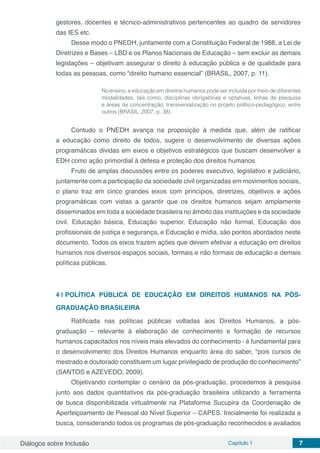 Diálogos sobre Inclusão Capítulo 1 7
gestores, docentes e técnico-administrativos pertencentes ao quadro de servidores
das IES etc.
Desse modo o PNEDH, juntamente com a Constituição Federal de 1988, a Lei de
Diretrizes e Bases – LBD e os Planos Nacionais de Educação – sem excluir as demais
legislações – objetivam assegurar o direito à educação pública e de qualidade para
todas as pessoas, como “direito humano essencial” (BRASIL, 2007, p. 11).
No ensino, a educação em direitos humanos pode ser incluída por meio de diferentes
modalidades, tais como, disciplinas obrigatórias e optativas, linhas de pesquisa
e áreas de concentração, transversalização no projeto político-pedagógico, entre
outros (BRASIL, 2007, p. 38).
Contudo o PNEDH avança na proposição à medida que, além de ratificar
a educação como direito de todos, sugere o desenvolvimento de diversas ações
programáticas dividas em eixos e objetivos estratégicos que buscam desenvolver a
EDH como ação primordial à defesa e proteção dos direitos humanos.
Fruto de amplas discussões entre os poderes executivo, legislativo e judiciário,
juntamente com a participação da sociedade civil organizadas em movimentos sociais,
o plano traz em cinco grandes eixos com princípios, diretrizes, objetivos e ações
programáticas com vistas a garantir que os direitos humanos sejam amplamente
disseminados em toda a sociedade brasileira no âmbito das instituições e da sociedade
civil. Educação básica, Educação superior, Educação não formal, Educação dos
profissionais de justiça e segurança, e Educação e mídia, são pontos abordados neste
documento. Todos os eixos trazem ações que devem efetivar a educação em direitos
humanos nos diversos espaços sociais, formais e não formais de educação e demais
políticas públicas.
4 | 	POLÍTICA PÚBLICA DE EDUCAÇÃO EM DIREITOS HUMANOS NA PÓS-
GRADUAÇÃO BRASILEIRA
Ratificada nas políticas públicas voltadas aos Direitos Humanos, a pós-
graduação – relevante à elaboração de conhecimento e formação de recursos
humanos capacitados nos níveis mais elevados do conhecimento - é fundamental para
o desenvolvimento dos Direitos Humanos enquanto área do saber, “pois cursos de
mestrado e doutorado constituem um lugar privilegiado de produção do conhecimento”
(SANTOS e AZEVEDO, 2009).
Objetivando contemplar o cenário da pós-graduação, procedemos à pesquisa
junto aos dados quantitativos da pós-graduação brasileira utilizando a ferramenta
de busca disponibilizada virtualmente na Plataforma Sucupira da Coordenação de
Aperfeiçoamento de Pessoal do Nível Superior – CAPES. Inicialmente foi realizada a
busca, considerando todos os programas de pós-graduação reconhecidos e avaliados
 