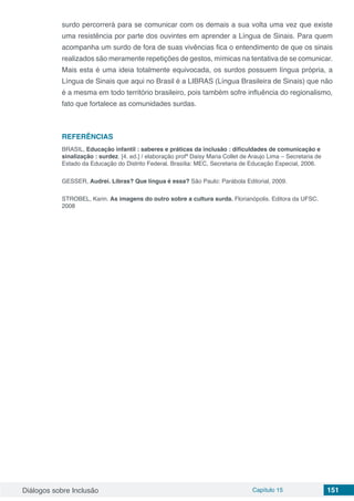 Diálogos sobre Inclusão Capítulo 15 151
surdo percorrerá para se comunicar com os demais a sua volta uma vez que existe
uma resistência por parte dos ouvintes em aprender a Língua de Sinais. Para quem
acompanha um surdo de fora de suas vivências fica o entendimento de que os sinais
realizados são meramente repetições de gestos, mímicas na tentativa de se comunicar.
Mais esta é uma ideia totalmente equivocada, os surdos possuem língua própria, a
Língua de Sinais que aqui no Brasil é a LIBRAS (Língua Brasileira de Sinais) que não
é a mesma em todo território brasileiro, pois também sofre influência do regionalismo,
fato que fortalece as comunidades surdas.
REFERÊNCIAS
BRASIL, Educação infantil : saberes e práticas da inclusão : dificuldades de comunicação e
sinalização : surdez. [4. ed.] / elaboração profª Daisy Maria Collet de Araujo Lima – Secretaria de
Estado da Educação do Distrito Federal. Brasília: MEC, Secretaria de Educação Especial, 2006.
GESSER, Audrei. Libras? Que língua é essa? São Paulo: Parábola Editorial, 2009.
STROBEL, Karin. As imagens do outro sobre a cultura surda. Florianópolis. Editora da UFSC.
2008
 