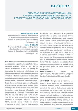 Diálogos sobre Inclusão Capítulo 16 152
CAPÍTULO 16
doi
PROJEÇÃO CILÍNDRICA ORTOGONAL: UMA
APRENDIZAGEM EM UM AMBIENTE VIRTUAL NA
PERSPECTIVA DA EDUCAÇÃO INCLUSIVA PARA SURDOS
Natana Souza da Rosa
Programa de Pós-Graduação em Engenharia
e Gestão do Conhecimento da Universidade
Federal de Santa Catarina (PPGEGC/UFSC)
Florianópolis - SC
Vania R. Ulbricht
Programa de Pós-Graduação em Engenharia
e Gestão do Conhecimento da Universidade
Federal de Santa Catarina (PPGEGC/UFSC)
Florianópolis - SC
RESUMO:Oprocessodeensinoeaprendizagem
quando se trata especificamente da Matemática,
apresenta diversos desafios, isto porque
estudos relacionados a área do ensino da
Matemática, demonstram a existência de uma
enorme lacuna em sua aprendizagem, presente
em toda a estrutura educacional, ou seja, são
constatados problemas crônicos em matemática
desde o ensino fundamental até a universidade.
Se os alunos ouvintes já possuem dificuldade
no aprendizado, a preocupação é ainda maior
em relação aos alunos surdos, onde pesquisas
demonstram suas diversas dificuldades em
compreender os conteúdos matemáticos pela
falta de recursos adequados.  Este estudo
trata de um tema específico da Geometria
Descritiva, a Projeção Cilíndrica Ortogonal
(PCO), assunto pouco tratado no ensino
fundamental e médio, contudo, está presente
em cursos como arquitetura e engenharias,
pertencentes às áreas das exatas. Devido
às dificuldades relacionadas a este conceito,
foram criados Objetos de Aprendizagem (OA)
acessíveis, sendo organizados na forma de
um curso e inseridos em um ambiente virtual
denominado MooBi (Ambiente Virtual Bilíngue),
desenvolvido para que também atendesse às
necessidades do público surdo. Deste modo,
o estudo desenvolvido buscou verificar de
que maneira os OAs acessíveis contribuíram
para a aprendizagem desses alunos sobre o
tema PCO. Os resultados encontrados foram
significativamente satisfatórios, contudo, sabe-
se que ainda existe um vasto campo a ser
pesquisado.
PALAVRAS-CHAVE: Objetos de
Aprendizagem, Projeção Cilíndrica Ortogonal,
Surdos, Ambiente Virtual Bilíngue - MooBi.
ABSTRACT: The process of teaching and
learning when confronted with Mathematics,
in several moments, when it comes to studies
aimed at the area of ​​Mathematics teaching,
demonstrate the existence of a huge gap in
their learning, present in an entire educational
structure, chronic problems in mathematics are
found from elementary school to university. The
group of students has difficulty learning, it is a
biggerprobleminrelationtodeafstudents,where
their research is more difficult to understand the
 