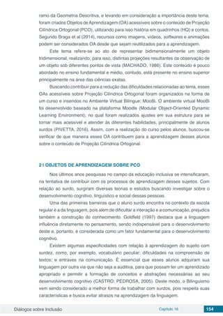 Diálogos sobre Inclusão Capítulo 16 154
ramo da Geometria Descritiva, e levando em consideração a importância deste tema,
foram criados Objetos deAprendizagem (OA) acessíveis sobre o conteúdo de Projeção
Cilíndrica Ortogonal (PCO), utilizando para isso história em quadrinhos (HQ) e contos.
Segundo Braga et al (2014), recursos como imagens, vídeos, softwares e animações
podem ser considerados OA desde que sejam reutilizados para a aprendizagem. 
Este tema refere-se ao ato de  representar  bidimensionalmente um objeto
tridimensional, realizando, para isso, distintas projeções resultantes da observação de
um objeto sob diferentes pontos de vista (MACHADO, 1986). Este conteúdo é pouco
abordado no ensino fundamental e médio, contudo, está presente no ensino superior
principalmente na área das ciências exatas.
Buscando contribuir para a redução das dificuldades relacionadas ao tema, esses
OAs acessíveis sobre Projeção Cilíndrica Ortogonal foram organizados na forma de
um curso e inseridos no Ambiente Virtual Bilíngue: MooBi. O ambiente virtual MooBi
foi desenvolvido baseado na plataforma Moodle (Modular Object-Oriented Dynamic
Learning Environment), no qual foram realizados ajustes em sua estrutura para se
tornar mais acessível e atender às diferentes habilidades, principalmente de alunos
surdos (PIVETTA, 2016). Assim, com a realização do curso pelos alunos, buscou-se
verificar de que maneira esses OA contribuem para a aprendizagem desses alunos
sobre o conteúdo de Projeção Cilíndrica Ortogonal.
2 | 	OBJETOS DE APRENDIZAGEM SOBRE PCO
Nos últimos anos pesquisas no campo da educação inclusiva se intensificaram,
na tentativa de contribuir com os processos de aprendizagem desses sujeitos. Com
relação ao surdo, surgiram diversas teorias e estudos buscando investigar sobre o
desenvolvimento cognitivo, linguístico e social dessas pessoas.
Uma das primeiras barreiras que o aluno surdo encontra no contexto da escola
regular é a da linguagem, pois além de dificultar a interação e a comunicação, prejudica
também a construção do conhecimento. Goldfeld (1997) destaca que a linguagem
influência diretamente no pensamento, sendo indispensável para o desenvolvimento
deste e, portanto, é considerada como um fator fundamental para o desenvolvimento
cognitivo.
Existem algumas especificidades com relação à aprendizagem do sujeito com
surdez, como, por exemplo, vocabulário peculiar; dificuldades na compreensão de
textos; e entraves na comunicação. É essencial que esses alunos adquiram sua
linguagem por outra via que não seja a auditiva, para que possam ter um aprendizado
apropriado e permitir a formação de conceitos e abstrações necessárias ao seu
desenvolvimento cognitivo (CASTRO; PEDROSA, 2005). Deste modo, o Bilinguismo
vem sendo considerado a melhor forma de trabalhar com surdos, pois respeita suas
características e busca evitar atrasos na aprendizagem da linguagem.
 