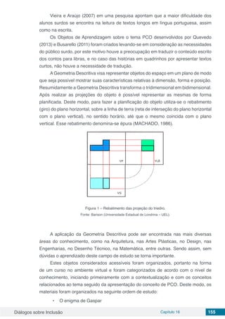 Diálogos sobre Inclusão Capítulo 16 155
Vieira e Araújo (2007) em uma pesquisa apontam que a maior dificuldade dos
alunos surdos se encontra na leitura de textos longos em língua portuguesa, assim
como na escrita.
Os Objetos de Aprendizagem sobre o tema PCO desenvolvidos por Quevedo
(2013) e Busarello (2011) foram criados levando-se em consideração as necessidades
do público surdo, por este motivo houve a preocupação em traduzir o conteúdo escrito
dos contos para libras, e no caso das histórias em quadrinhos por apresentar textos
curtos, não houve a necessidade de tradução.
A Geometria Descritiva visa representar objetos do espaço em um plano de modo
que seja possível mostrar suas características relativas à dimensão, forma e posição.
Resumidamente a Geometria Descritiva transforma o tridimensional em bidimensional.
Após realizar as projeções do objeto é possível representar as mesmas de forma
planificada. Deste modo, para fazer a planificação do objeto utiliza-se o rebatimento
(giro) do plano horizontal, sobre a linha de terra (reta de interseção do plano horizontal
com o plano vertical), no sentido horário, até que o mesmo coincida com o plano
vertical. Esse rebatimento denomina-se épura (MACHADO, 1986).
Figura 1 – Rebatimento das projeção do triedro.
Fonte: Barison (Universidade Estadual de Londrina – UEL).
A aplicação da Geometria Descritiva pode ser encontrada nas mais diversas
áreas do conhecimento, como na Arquitetura, nas Artes Plásticas, no Design, nas
Engenharias, no Desenho Técnico, na Matemática, entre outras. Sendo assim, sem
dúvidas o aprendizado deste campo de estudo se torna importante.
Estes objetos considerados acessíveis foram organizados, portanto na forma
de um curso no ambiente virtual e foram categorizados de acordo com o nível de
conhecimento, iniciando primeiramente com a contextualização e com os conceitos
relacionados ao tema seguido da apresentação do conceito de PCO. Deste modo, os
materiais foram organizados na seguinte ordem de estudo:
•	 O enigma de Gaspar
 