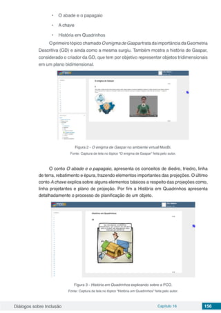 Diálogos sobre Inclusão Capítulo 16 156
•	 O abade e o papagaio
•	 A chave
•	 História em Quadrinhos
O primeiro tópico chamado O enigma de Gaspar trata da importância da Geometria
Descritiva (GD) e ainda como a mesma surgiu. Também mostra a história de Gaspar,
considerado o criador da GD, que tem por objetivo representar objetos tridimensionais
em um plano bidimensional.
Figura 2 - O enigma de Gaspar no ambiente virtual MooBi.
Fonte: Captura de tela no tópico “O enigma de Gaspar” feita pelo autor.
O conto O abade e o papagaio, apresenta os conceitos de diedro, triedro, linha
de terra, rebatimento e épura, trazendo elementos importantes das projeções. O último
conto A chave explica sobre alguns elementos básicos a respeito das projeções como,
linha projetantes e plano de projeção. Por fim a História em Quadrinhos apresenta
detalhadamente o processo de planificação de um objeto.
Figura 3 - História em Quadrinhos explicando sobre a PCO.
Fonte: Captura de tela no tópico “História em Quadrinhos” feita pelo autor.
 