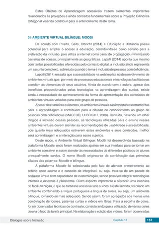 Diálogos sobre Inclusão Capítulo 16 157
Estes Objetos de Aprendizagem acessíveis trazem elementos importantes
relacionados às projeções e ainda conceitos fundamentais sobre a Projeção Cilíndrica
Ortogonal visando contribuir para o entendimento deste tema.
3 | 	AMBIENTE VIRTUAL BILÍNGUE: MOOBI
De acordo com Pivetta, Saito, Ulbricht (2014) a Educação a Distância possui
potencial para ampliar o acesso à educação, constituindo-se como cenário para a
efetivação da inclusão, pois utiliza a internet como canal de propagação, minimizando
barreiras de acesso, principalmente as geográficas. Lapolli (2014) aponta que mesmo
com tantas possibilidades oferecidas pelo contexto digital, a inclusão ainda representa
um assunto complexo, sobretudo quando o tema é inclusão de pessoas com deficiência.
Lapolli (2014) ressalta que a acessibilidade na web implica no desenvolvimento de
ambientes virtuais que, por meio de processos educacionais e tecnologias facilitadoras
atendam as demandas de seus usuários. Ainda de acordo com a autora, apesar dos
benefícios proporcionados pelas tecnologias na aprendizagem dos surdos, existe
ainda a necessidade de aprimoramento da forma de apresentação dos conteúdos de
ambientes virtuais voltados para este grupo de pessoas.
Apesardasbarreirasexistentes,osambientesvirtuaissãoimportantesferramentas
para a aprendizagem e contribuem para a difusão do conhecimento ao grupo de
pessoas com deficiências (MACEDO, ULBRICHT, 2008). Contudo, havendo um olhar
dirigido à inclusão dessas pessoas, as tecnologias utilizadas para o ensino nesses
ambientes virtuais devem atender as recomendações de usabilidade e acessibilidade,
pois quanto mais adequados estiverem estes ambientes e seus conteúdos, melhor
será aprendizagem e a interação para esses sujeitos.
Deste modo, o Ambiente Virtual Bilíngue: MooBi foi desenvolvido baseado na
plataforma Moodle, onde foram realizados ajustes em sua interface para se tornar um
ambiente acessível e assim atender às necessidades de diferentes públicos de alunos
principalmente surdos. O nome MooBi originou-se da combinação das primeiras
sílabas das palavras: Moodle e bilíngue.
A plataforma Moodle foi selecionada pelo fato de atender primeiramente ao
critério open source e o conceito de integrável, ou seja, trata-se de um pacote de
software livre e com capacidade de customização, sendo possível integrar tecnologias
internas e externas à plataforma. Outro aspecto importante é oferecer uma interface
de fácil utilização, e que se tornasse acessível aos surdos. Neste sentido, foi criado um
ambiente combinando a língua portuguesa e língua de sinais, ou seja, um ambiente
bilíngue, tornando-se mais adequado. Sendo assim, foram agregados aos menus uma
combinação de ícones, palavras curtas e vídeos em libras. Para a escolha de cores,
foram observadas técnicas de contraste, considerando que a utilização de várias cores
desvia o foco da tarefa principal. Na elaboração e edição dos vídeos, foram observadas
 