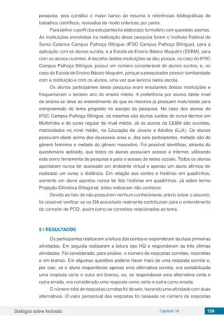 Diálogos sobre Inclusão Capítulo 16 159
pesquisa, pois constitui o maior banco de resumo e referências bibliográficas de
trabalhos científicos, revisados de modo criterioso por pares.
Para definir o perfil dos estudantes foi elaborado formulário com questões abertas.
As instituições envolvidas na realização desta pesquisa foram o Instituto Federal de
Santa Catarina Campus Palhoça Bilíngue (IFSC Campus Palhoça Bilíngue), para a
aplicação com os alunos surdos, e a Escola de Ensino Básico Muquém (EEBM), para
com os alunos ouvintes. A escolha destas instituições se deu porque, no caso do IFSC
Campus Palhoça Bilíngue, possui um número considerável de alunos surdos; e, no
caso da Escola de Ensino Básico Muquém, porque o pesquisador possuir familiaridade
com a instituição e com os alunos, uma vez que leciona nesta escola.
Os alunos participantes desta pesquisa eram estudantes destas instituições e
frequentavam o terceiro ano do ensino médio. A preferência por alunos deste nível
de ensino se deve ao entendimento de que os mesmos já possuem maturidade para
compreensão do tema proposto no escopo da pesquisa. No caso dos alunos do
IFSC Campus Palhoça Bilíngue, os mesmos são alunos surdos do curso técnico em
Multimídia e do curso regular de nível médio. Já os alunos da EEBM são ouvintes,
matriculados no nível médio, na Educação de Jovens e Adultos (EJA). Os alunos
possuíam idade acima dos dezesseis anos e, dos seis participantes, metade são do
gênero feminino e metade do gênero masculino. Foi possível identificar, através do
questionário aplicado, que todos os alunos possuíam acesso à Internet, utilizando
esta como ferramenta de pesquisa e para o acesso às redes sociais. Todos os alunos
apontaram nunca ter acessado um ambiente virtual e apenas um aluno afirmou ter
realizado um curso a distância. Em relação aos contos e histórias em quadrinhos,
somente um aluno apontou nunca ter lido histórias em quadrinhos. Já sobre termo
Projeção Cilíndrica Ortogonal, todos indicaram não conhecer.
Devido ao fato de não possuírem nenhum conhecimento prévio sobre o assunto,
foi possível verificar se os OA acessíveis realmente contribuíam para o entendimento
do conceito de PCO, assim como os conceitos relacionados ao tema.
5 | 	RESULTADOS
Os participantes realizaram a leitura dos contos e responderam às duas primeiras
atividades. Em seguida realizaram a leitura das HQ e responderam às três últimas
atividades. Foi considerado, para análise, o número de respostas corretas, incorretas
e em branco. Em algumas questões poderia haver mais de uma resposta correta e,
por isso, se o aluno respondesse apenas uma alternativa correta, era contabilizada
uma resposta certa e outra em branco, ou, se respondesse uma alternativa certa e
outra errada, era considerado uma resposta como certa e outra como errada.
O número total de respostas corretas foi de seis, havendo uma atividade com duas
alternativas. O valor percentual das respostas foi baseado no número de respostas
 