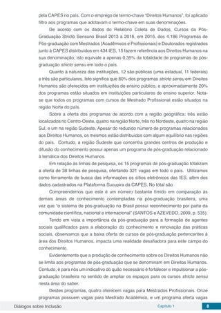 Diálogos sobre Inclusão Capítulo 1 8
pela CAPES no país. Com o emprego de termo-chave “Direitos Humanos”, foi aplicado
filtro aos programas que adotavam o termo-chave em suas denominações.
De acordo com os dados do Relatório Coleta de Dados, Cursos da Pós-
Graduação Stricto Sensuno Brasil 2013 a 2016, em 2016, dos 4.186 Programas de
Pós-graduação com Mestrados (Acadêmicos e Profissionais) e Doutorados registrados
junto à CAPES distribuídos em 434 IES, 15 fazem referência aos Direitos Humanos na
sua denominação; isto equivale a apenas 0,35% da totalidade de programas de pós-
graduação stricto sensu em todo o país.
Quanto à natureza das instituições, 12 são públicas (uma estadual, 11 federais)
e três são particulares. Isto significa que 80% dos programas stricto sensu em Direitos
Humanos são oferecidos em instituições de ensino público, e aproximadamente 20%
dos programas estão situados em instituições particulares de ensino superior. Nota-
se que todos os programas com cursos de Mestrado Profissional estão situados na
região Norte do país.
Sobre a oferta dos programas de acordo com a região geográfica; três estão
localizados no Centro-Oeste, quatro na região Norte, três no Nordeste, quatro na região
Sul, e um na região Sudeste. Apesar do reduzido número de programas relacionados
aos Direitos Humanos, os mesmos estão distribuídos com algum equilíbrio nas regiões
do país. Contudo, a região Sudeste que concentra grandes centros de produção e
difusão do conhecimento possui apenas um programa de pós-graduação relacionado
à temática dos Direitos Humanos.
Em relação às linhas de pesquisa, os 15 programas de pós-graduação totalizam
a oferta de 38 linhas de pesquisa, ofertando 321 vagas em todo o país. Utilizamos
como ferramenta de busca das informações os sítios eletrônicos das IES, além dos
dados cadastrados na Plataforma Sucupira da CAPES. No total são
Compreendemos que este é um número bastante tímido em comparação às
demais áreas de conhecimento contempladas na pós-graduação brasileira, uma
vez que “o sistema de pós-graduação no Brasil possui reconhecimento por parte da
comunidade científica, nacional e internacional” (SANTOS e AZEVEDO, 2009, p. 535).
Tendo em vista a importância da pós-graduação para a formação de agentes
sociais qualificados para a elaboração do conhecimento e renovação das práticas
sociais, observamos que a baixa oferta de cursos de pós-graduação pertencentes à
área dos Direitos Humanos, impacta uma realidade desafiadora para este campo do
conhecimento.
Evidentemente que a produção de conhecimento sobre os Direitos Humanos não
se limita aos programas de pós-graduação que se denominam em Direitos Humanos.
Contudo, é para nós um indicativo do quão necessário é fortalecer e impulsionar a pós-
graduação brasileira no sentido de ampliar os espaços para os cursos stricto sensu
nesta área do saber.
Destes programas, quatro oferecem vagas para Mestrados Profissionais. Onze
programas possuem vagas para Mestrado Acadêmico, e um programa oferta vagas
 