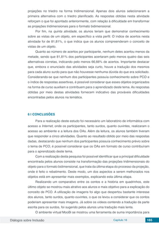 Diálogos sobre Inclusão Capítulo 16 165
projeções no triedro na forma tridimensional. Apenas dois alunos selecionaram a
primeira alternativa com o triedro planificado. As respostas obtidas nesta atividade
reforçam o que foi apontado anteriormente, com relação à dificuldade em transformar
as projeções tridimensionais para o formato bidimensional.
Por fim, na quinta atividade, os alunos teriam que demonstrar conhecimento
sobre as vistas de um objeto, em específico a vista perfil. O índice de acertos nesta
atividade foi de 81,81%, o que indica que os alunos compreenderam o conceito de
vistas de um objeto.
Quanto ao número de acertos por participante, nenhum deles acertou menos da
metade, sendo que 81,81% dos participantes acertaram pelo menos quatro das seis
alternativas corretas, indicando pelo menos 66,66% de acertos. Importante destacar
que, embora o enunciado das atividades seja curto, houve a tradução dos mesmos
para cada aluno surdo para que não houvesse nenhuma dúvida do que era solicitado.
Considerando-se que nenhum dos participantes possuía conhecimento sobre PCO e
o índice de respostas assertivas, é possível considerar que esses objetos organizados
na forma de curso auxiliam e contribuem para o aprendizado deste tema. As respostas
obtidas por meio destas atividades fornecem indicativo das prováveis dificuldades
encontradas pelos alunos na temática.
6 | 	CONCLUSÕES
Para a realização deste estudo foi necessário um laboratório de informática com
acesso a Internet, onde os participantes, tanto surdos, quanto ouvintes, realizaram o
acesso ao ambiente e a leitura dos OAs. Além da leitura, os alunos também tiveram
que responder a cinco atividades. Quanto ao resultado obtido por meio das respostas
dadas, destacando que nenhum dos participantes possuía conhecimento prévio sobre
o tema de PCO, é possível considerar que os OAs em formato de curso contribuíram
para o aprendizado deste tema.
Com a realização desta pesquisa foi possível identificar que a principal dificuldade
encontrada pelos alunos consiste na transformação das projeções tridimensionais do
objeto para o formato bidimensional, que trata da última etapa do processo da projeção,
onde é feito o rebatimento. Deste modo, um dos aspectos a serem melhorados nos
objetos está em apresentar mais exemplos, explicando esta última etapa.
Realizando um comparativo entre os contos e a história em quadrinhos, este
último objeto se mostrou mais atrativo aos alunos e mais objetivo para a explicação do
conceito de PCO. A utilização de imagens foi algo que despertou bastante interesse
dos alunos, tanto surdos, quanto ouvintes, o que os levou a considerar que os contos
poderiam apresentar mais imagens. Já sobre os vídeos contendo a tradução da parte
escrita para os surdos, foi sugerido pelos alunos uma tradução mais lenta.
O ambiente virtual MooBi se mostrou uma ferramenta de suma importância para
 
