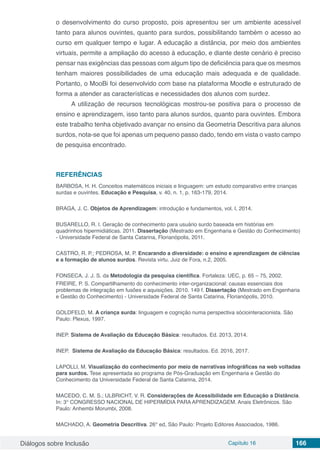 Diálogos sobre Inclusão Capítulo 16 166
o desenvolvimento do curso proposto, pois apresentou ser um ambiente acessível
tanto para alunos ouvintes, quanto para surdos, possibilitando também o acesso ao
curso em qualquer tempo e lugar. A educação a distância, por meio dos ambientes
virtuais, permite a ampliação do acesso à educação, e diante deste cenário é preciso
pensar nas exigências das pessoas com algum tipo de deficiência para que os mesmos
tenham maiores possibilidades de uma educação mais adequada e de qualidade.
Portanto, o MooBi foi desenvolvido com base na plataforma Moodle e estruturado de
forma a atender as características e necessidades dos alunos com surdez.
A utilização de recursos tecnológicas mostrou-se positiva para o processo de
ensino e aprendizagem, isso tanto para alunos surdos, quanto para ouvintes. Embora
este trabalho tenha objetivado avançar no ensino da Geometria Descritiva para alunos
surdos, nota-se que foi apenas um pequeno passo dado, tendo em vista o vasto campo
de pesquisa encontrado.
REFERÊNCIAS
BARBOSA, H. H. Conceitos matemáticos iniciais e linguagem: um estudo comparativo entre crianças
surdas e ouvintes. Educação e Pesquisa, v. 40, n. 1, p. 163-179, 2014.
BRAGA, J. C. Objetos de Aprendizagem: introdução e fundamentos, vol. I, 2014.
BUSARELLO, R. I. Geração de conhecimento para usuário surdo baseada em histórias em
quadrinhos hipermidiáticas. 2011. Dissertação (Mestrado em Engenharia e Gestão do Conhecimento)
- Universidade Federal de Santa Catarina, Florianópolis, 2011.
CASTRO, R. P.; PEDROSA, M. P. Encarando a diversidade: o ensino e aprendizagem de ciências
e a formação de alunos surdos. Revista virtu. Juiz de Fora, n.2, 2005.
FONSECA, J. J. S. da Metodologia da pesquisa científica. Fortaleza: UEC, p. 65 – 75, 2002.
FREIRE, P. S. Compartilhamento do conhecimento inter-organizacional: causas essenciais dos
problemas de integração em fusões e aquisições. 2010. 149 f. Dissertação (Mestrado em Engenharia
e Gestão do Conhecimento) - Universidade Federal de Santa Catarina, Florianópolis, 2010.
GOLDFELD, M. A criança surda: linguagem e cognição numa perspectiva sóciointeracionista. São
Paulo: Plexus, 1997.
INEP. Sistema de Avaliação da Educação Básica: resultados. Ed. 2013, 2014.
INEP. Sistema de Avaliação da Educação Básica: resultados. Ed. 2016, 2017.
LAPOLLI, M. Visualização do conhecimento por meio de narrativas infográficas na web voltadas
para surdos. Tese apresentada ao programa de Pós-Graduação em Engenharia e Gestão do
Conhecimento da Universidade Federal de Santa Catarina, 2014.
MACEDO, C. M. S.; ULBRICHT, V. R. Considerações de Acessibilidade em Educação a Distância.
In: 3° CONGRESSO NACIONAL DE HIPERMÍDIA PARA APRENDIZAGEM. Anais Eletrônicos. São
Paulo: Anhembi Morumbi, 2008.
MACHADO, A. Geometria Descritiva. 26° ed, São Paulo: Projeto Editores Associados, 1986.
 