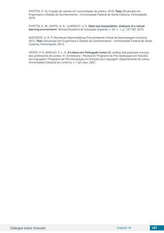Diálogos sobre Inclusão Capítulo 16 167
PIVETTA, E. M. Criação de valores em comunidades de prática. 2016. Tese (Doutorado em
Engenharia e Gestão do Conhecimento) - Universidade Federal de Santa Catarina, Florianópolis,
2016.
PIVETTA, E. M.; SAITO, D. S.; ULBRICHT, V. R. Deaf and accessibility: analysis of a virtual
learning environment. Revista Brasileira de Educação Especial, v. 20, n. 1, p. 147-162, 2014
QUEVEDO, S. R. P. Narrativas Hipermidiáticas Para Ambiente Virtual de Aprendizagem Inclusivo.
2013. Tese (Doutorado em Engenharia e Gestão do Conhecimento) - Universidade Federal de Santa
Catarina, Florianópolis, 2013.
VIEIRA, P. A; ARAÚJO, V. L. S. A Leitura em Português como L2: análise das possíveis crenças
dos professores de surdos. In: Entretextos - Revista do Programa de Pós-Graduação em Estudos
da Linguagem / Programa de Pós-Graduação em Estudos da Linguagem, Departamento de Letras.
Universidade Estadual de Londrina. v. 7 jan./dez, 2007.
 