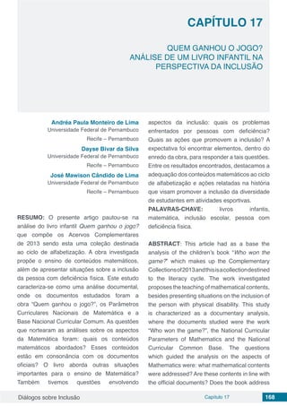 Diálogos sobre Inclusão Capítulo 17 168
CAPÍTULO 17
doi
QUEM GANHOU O JOGO?
ANÁLISE DE UM LIVRO INFANTIL NA
PERSPECTIVA DA INCLUSÃO
Andréa Paula Monteiro de Lima
Universidade Federal de Pernambuco
Recife – Pernambuco
Dayse Bivar da Silva
Universidade Federal de Pernambuco
Recife – Pernambuco
José Mawison Cândido de Lima
Universidade Federal de Pernambuco
Recife – Pernambuco
RESUMO: O presente artigo pautou-se na
análise do livro infantil Quem ganhou o jogo?
que compõe os Acervos Complementares
de 2013 sendo esta uma coleção destinada
ao ciclo de alfabetização. A obra investigada
propõe o ensino de conteúdos matemáticos,
além de apresentar situações sobre a inclusão
da pessoa com deficiência física. Este estudo
caracteriza-se como uma análise documental,
onde os documentos estudados foram a
obra “Quem ganhou o jogo?”, os Parâmetros
Curriculares Nacionais de Matemática e a
Base Nacional Curricular Comum. As questões
que nortearam as análises sobre os aspectos
da Matemática foram: quais os conteúdos
matemáticos abordados? Esses conteúdos
estão em consonância com os documentos
oficiais? O livro aborda outras situações
importantes para o ensino de Matemática?
Também tivemos questões envolvendo
aspectos da inclusão: quais os problemas
enfrentados por pessoas com deficiência?
Quais as ações que promovem a inclusão? A
expectativa foi encontrar elementos, dentro do
enredo da obra, para responder a tais questões.
Entre os resultados encontrados, destacamos a
adequação dos conteúdos matemáticos ao ciclo
de alfabetização e ações relatadas na história
que visam promover a inclusão da diversidade
de estudantes em atividades esportivas.
PALAVRAS-CHAVE: livros infantis,
matemática, inclusão escolar, pessoa com
deficiência física.
ABSTRACT: This article had as a base the
analysis of the children’s book “Who won the
game?” which makes up the Complementary
Collectionsof2013andthisisacollectiondestined
to the literacy cycle. The work investigated
proposes the teaching of mathematical contents,
besides presenting situations on the inclusion of
the person with physical disability. This study
is characterized as a documentary analysis,
where the documents studied were the work
“Who won the game?”, the National Curricular
Parameters of Mathematics and the National
Curricular Common Base. The questions
which guided the analysis on the aspects of
Mathematics were: what mathematical contents
were addressed? Are these contents in line with
the official documents? Does the book address
 