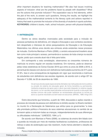 Diálogos sobre Inclusão Capítulo 17 169
other important situations for teaching mathematics? We also had issues involving
aspects of inclusion: what are the problems faced by people with disabilities? What
are the actions that promote inclusion? The expectation was to find elements, within
the plot of the work, to answer such questions. Among the results, we highlight the
adequacy of the mathematical contents to the literacy cycle and actions reported in
history that seek to promote the inclusion of the diversity of students in sports activities.
KEYWORDS: children’s books, math, school inclusion, person with physical disability.
1 | 	INTRODUÇÃO
Dentre os vários desafios vivenciados pela sociedade para a inclusão de
pessoas portadoras de deficiência, em relação à Educação e aos contextos escolares
tem despertado o interesse de vários pesquisadores da Educação e da Educação
Matemática nos últimos anos devido aos entraves ainda existentes nesse processo
de inclusão. Conforme Mantoan e Pietro (2006), o cenário educacional brasileiro atual
tem como mote principal o acesso, permanência e sucesso de toda criança na escola
regular, posto que a escola atual não é feita para todos.
Em contraponto a esta constatação, observamos os crescentes números de
matrícula no ensino regular em escolas brasileiras. Em números, pode-se observar
pelas notas estatísticas do Censo Escolar 2016 que entre os anos de 2008 a 2016, o
percentual de classes com alunos com deficiência matriculados aumentou de 31% para
57,8%. Isso é uma consequência da legislação em vigor que recomenda a matrícula
de estudantes com deficiência nas escolas regulares, de acordo com o artigo 25º do
Decreto nº 3.298, de 20 de dezembro de 1999:
Os serviços de educação especial serão ofertados nas instituições de ensino público
ou privado do sistema de educação geral, de forma transitória ou permanente,
mediante programas de apoio para o aluno que está integrado no sistema regular
de ensino, ou em escolas especializadas exclusivamente quando a educação das
escolas comuns não puder satisfazer as necessidades educativas ou sociais do
aluno ou quando necessário ao bem-estar do educando. (BRASIL, 1999, Artigo 25º)
Outro documento que fomentou, a partir de 1994, discussões e ações visando o
processo de inclusão da pessoa com deficiência no âmbito escolar no Brasil e também
no mundo foi a Declaração de Salamanca que atribui para os governantes “a mais
alta prioridade política e financeira de seus sistemas educacionais no sentido de se
tornarem aptos a incluírem todas as crianças, independentemente de suas diferenças
ou dificuldades individuais.” (UNESCO, 1994, p.1)
De acordo com Mantoan e Pietro (2006), os sistemas de ensino têm lidado com
a questão da inclusão por meio de medidas facilitadoras (cuidadores, professoras de
reforço e salas de aceleração) que não resolvem, muito menos atendem o desafio da
inclusão.
Para a implementação e consolidação da inclusão escolar no sistema educacional
 
