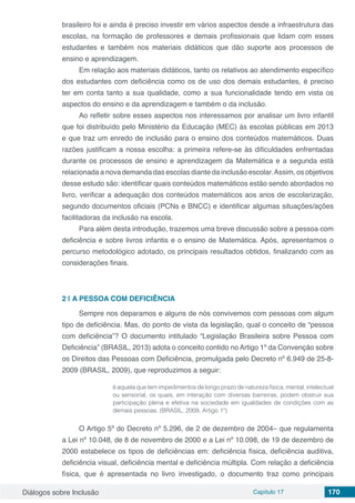 Diálogos sobre Inclusão Capítulo 17 170
brasileiro foi e ainda é preciso investir em vários aspectos desde a infraestrutura das
escolas, na formação de professores e demais profissionais que lidam com esses
estudantes e também nos materiais didáticos que dão suporte aos processos de
ensino e aprendizagem.
Em relação aos materiais didáticos, tanto os relativos ao atendimento específico
dos estudantes com deficiência como os de uso dos demais estudantes, é preciso
ter em conta tanto a sua qualidade, como a sua funcionalidade tendo em vista os
aspectos do ensino e da aprendizagem e também o da inclusão.
Ao refletir sobre esses aspectos nos interessamos por analisar um livro infantil
que foi distribuído pelo Ministério da Educação (MEC) às escolas públicas em 2013
e que traz um enredo de inclusão para o ensino dos conteúdos matemáticos. Duas
razões justificam a nossa escolha: a primeira refere-se às dificuldades enfrentadas
durante os processos de ensino e aprendizagem da Matemática e a segunda está
relacionada a nova demanda das escolas diante da inclusão escolar.Assim, os objetivos
desse estudo são: identificar quais conteúdos matemáticos estão sendo abordados no
livro, verificar a adequação dos conteúdos matemáticos aos anos de escolarização,
segundo documentos oficiais (PCNs e BNCC) e identificar algumas situações/ações
facilitadoras da inclusão na escola.
Para além desta introdução, trazemos uma breve discussão sobre a pessoa com
deficiência e sobre livros infantis e o ensino de Matemática. Após, apresentamos o
percurso metodológico adotado, os principais resultados obtidos, finalizando com as
considerações finais.
2 | 	A PESSOA COM DEFICIÊNCIA
Sempre nos deparamos e alguns de nós convivemos com pessoas com algum
tipo de deficiência. Mas, do ponto de vista da legislação, qual o conceito de “pessoa
com deficiência”? O documento intitulado “Legislação Brasileira sobre Pessoa com
Deficiência” (BRASIL, 2013) adota o conceito contido no Artigo 1º da Convenção sobre
os Direitos das Pessoas com Deficiência, promulgada pelo Decreto nº 6.949 de 25-8-
2009 (BRASIL, 2009), que reproduzimos a seguir:
é aquela que tem impedimentos de longo prazo de natureza física, mental, intelectual
ou sensorial, os quais, em interação com diversas barreiras, podem obstruir sua
participação plena e efetiva na sociedade em igualdades de condições com as
demais pessoas. (BRASIL, 2009, Artigo 1º)
O Artigo 5º do Decreto nº 5.296, de 2 de dezembro de 2004– que regulamenta
a Lei nº 10.048, de 8 de novembro de 2000 e a Lei nº 10.098, de 19 de dezembro de
2000 estabelece os tipos de deficiências em: deficiência física, deficiência auditiva,
deficiência visual, deficiência mental e deficiência múltipla. Com relação a deficiência
física, que é apresentada no livro investigado, o documento traz como principais
 