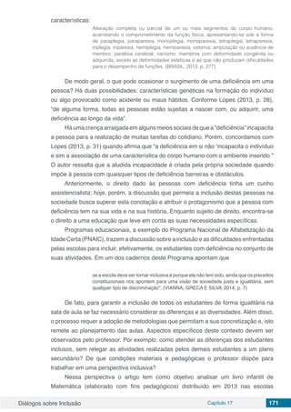 Diálogos sobre Inclusão Capítulo 17 171
características:
Alteração completa ou parcial de um ou mais segmentos do corpo humano,
acarretando o comprometimento da função física, apresentando-se sob a forma
de paraplegia, paraparesia, monoplegia, monoparesia, tetraplegia, tetraparesia,
triplegia, triparesia, hemiplegia, hemiparesia, ostomia, amputação ou ausência de
membro, paralisia cerebral, nanismo, membros com deformidade congênita ou
adquirida, exceto as deformidades estéticas e as que não produzam dificuldades
para o desempenho de funções. (BRASIL, 2013, p. 277)
De modo geral, o que pode ocasionar o surgimento de uma deficiência em uma
pessoa? Há duas possibilidades: características genéticas na formação do indivíduo
ou algo provocado como acidente ou maus hábitos. Conforme Lopes (2013, p. 28),
“de alguma forma, todas as pessoas estão sujeitas a nascer com, ou adquirir, uma
deficiência ao longo da vida”.
Há uma crença arraigada em alguns meios sociais de que a “deficiência” incapacita
a pessoa para a realização de muitas tarefas do cotidiano. Porém, concordamos com
Lopes (2013, p. 31) quando afirma que “a deficiência em si não ‘incapacita o indivíduo
e sim a associação de uma característica do corpo humano com o ambiente inserido.”
O autor ressalta que a aludida incapacidade é criada pela própria sociedade quando
impõe à pessoa com quaisquer tipos de deficiência barreiras e obstáculos.
Anteriormente, o direito dado às pessoas com deficiência tinha um cunho
assistencialista; hoje, porém, a discussão que permeia a inclusão destas pessoas na
sociedade busca superar esta conotação e atribuir o protagonismo que a pessoa com
deficiência tem na sua vida e na sua história. Enquanto sujeito de direito, encontra-se
o direito a uma educação que leve em conta as suas necessidades específicas.
Programas educacionais, a exemplo do Programa Nacional de Alfabetização da
Idade Certa (PNAIC), trazem a discussão sobre a inclusão e as dificuldades enfrentadas
pelas escolas para incluir, efetivamente, os estudantes com deficiência no conjunto de
suas atividades. Em um dos cadernos deste Programa apontam que
se a escola deve ser tornar inclusiva é porque ela não tem sido, ainda que os preceitos
constitucionais nos apontem para uma visão de sociedade justa e igualitária, sem
qualquer tipo de discriminação”. (VIANNA, GRECA E SILVA, 2014, p. 7)
De fato, para garantir a inclusão de todos os estudantes de forma igualitária na
sala de aula se faz necessário considerar as diferenças e as diversidades. Além disso,
o processo requer a adoção de metodologias que permitam a sua concretização e, isto
remete ao planejamento das aulas. Aspectos específicos deste contexto devem ser
observados pelo professor. Por exemplo: como atender as diferenças dos estudantes
inclusos, sem relegar as atividades realizadas pelos demais estudantes a um plano
secundário? De que condições materiais e pedagógicas o professor dispõe para
trabalhar em uma perspectiva inclusiva?
Nessa perspectiva o artigo tem como objetivo analisar um livro infantil de
Matemática (elaborado com fins pedagógicos) distribuído em 2013 nas escolas
 