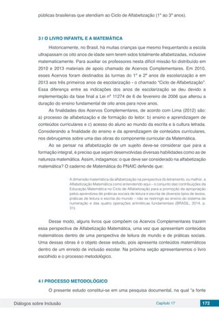 Diálogos sobre Inclusão Capítulo 17 172
públicas brasileiras que atendiam ao Ciclo de Alfabetização (1º ao 3º anos).
3 | 	O LIVRO INFANTIL E A MATEMÁTICA
Historicamente, no Brasil, há muitas crianças que mesmo frequentando a escola
ultrapassam os oito anos de idade sem terem sidos totalmente alfabetizadas, inclusive
matematicamente. Para auxiliar os professores nesta difícil missão foi distribuído em
2010 e 2013 materiais de apoio chamado de Acervos Complementares. Em 2010,
esses Acervos foram destinados às turmas do 1º e 2º anos de escolarização e em
2013 aos três primeiros anos de escolarização - o chamado “Ciclo de Alfabetização”.
Essa diferença entre as indicações dos anos de escolarização se deu devido a
implementação da fase final a Lei nº 11274 de 6 de fevereiro de 2006 que alterou a
duração do ensino fundamental de oito anos para nove anos.
As finalidades dos Acervos Complementares, de acordo com Lima (2012) são:
a) processo de alfabetização e de formação do leitor: b) ensino e aprendizagem de
conteúdos curriculares e c) acesso do aluno ao mundo da escrita e à cultura letrada.
Considerando a finalidade do ensino e da aprendizagem de conteúdos curriculares,
nos debruçamos sobre uma das obras do componente curricular da Matemática.
Ao se pensar na alfabetização de um sujeito deve-se considerar que para a
formação integral, é preciso que sejam desenvolvidas diversas habilidades como as de
natureza matemática. Assim, indagamos: o que deve ser considerado na alfabetização
matemática? O caderno de Matemática do PNAIC defende que:
A dimensão matemática da alfabetização na perspectiva do letramento, ou melhor, a
Alfabetização Matemática como entendendo aqui – o conjunto das contribuições da
Educação Matemática no Ciclo de Alfabetização para a promoção da apropriação
pelos aprendizes de práticas sociais de leitura e escrita de diversos tipos de textos,
práticas de leitura e escrita do mundo – não se restringe ao ensino do sistema de
numeração e das quatro operações aritméticas fundamentais (BRASIL, 2014, p.
31).
Desse modo, alguns livros que compõem os Acervos Complementares trazem
essa perspectiva de Alfabetização Matemática, uma vez que apresentam conteúdos
matemáticos dentro de uma perspectiva de leitura de mundo e de práticas sociais.
Uma dessas obras é o objeto desse estudo, pois apresenta conteúdos matemáticos
dentro de um enredo de inclusão escolar. Na próxima seção apresentaremos o livro
escolhido e o processo metodológico.
4 | 	PROCESSO METODOLÓGICO
O presente estudo constitui-se em uma pesquisa documental, na qual “a fonte
 