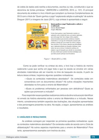 Diálogos sobre Inclusão Capítulo 17 173
de coleta de dados está restrita a documentos, escritos ou não, constituindo o que se
denomina de fontes primárias.” (MARCONI e LAKATOS, 2010, p. 157). O principal
documento de análise é o livro infantil que compõem os Acervos Complementares de
2013 com o título de “Quem ganhou o jogo? explorando adição e subtração” de autoria
Dreguer (2011) e imagens de Jassi (2011), cuja síntese é apresentada a seguir:
Figura 1 - Brasil (2012, p.100)
	 Como se pode verificar na síntese da obra, o livro traz a história do menino
cadeirante Lucas que sonha em jogar bola e que na escola se envolve em várias
atividades matemáticas até ser inserido no time de basquete da escola. A partir da
leitura dessa síntese, traçamos algumas questões norteadoras:
→ Quais os conteúdos matemáticos abordados? Os conteúdos estão em
consonância com os documentos oficiais? Há outras situações importantes
abordadas no livro para o ensino de Matemática?
→ Quais os problemas enfrentados por pessoas com deficiência? Quais as
ações que promovem a inclusão?
Pararesponderessasquestõesrealizamosaleituradaobranabuscaporidentificar
no enredo da história elementos sobre o ensino de Matemática e a inclusão. Nesse
intento, consideramos também aspectos das ilustrações, das situações apresentadas
e dos personagens presentes na obra. Na seção, a seguir, apresentamos as análises
e resultados.
5 | 	ANÁLISES E RESULTADOS
As análises começam por responder as primeiras questões norteadoras: quais
os conteúdos matemáticos abordados? Os conteúdos estão de acordo com o Ciclo de
alfabetização? Há outros aspectos importantes para o ensino de Matemática? Para
tanto, apresentaremos exemplos com trechos da obra.
 