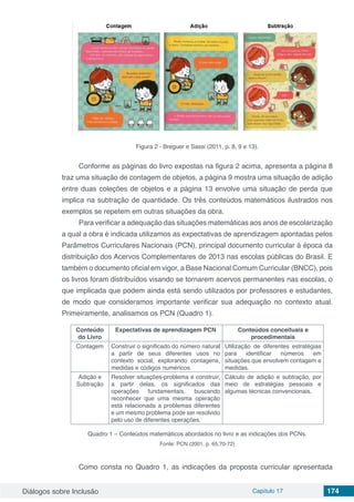 Diálogos sobre Inclusão Capítulo 17 174
Figura 2 - Breguer e Sassi (2011, p. 8, 9 e 13).
Conforme as páginas do livro expostas na figura 2 acima, apresenta a página 8
traz uma situação de contagem de objetos, a página 9 mostra uma situação de adição
entre duas coleções de objetos e a página 13 envolve uma situação de perda que
implica na subtração de quantidade. Os três conteúdos matemáticos ilustrados nos
exemplos se repetem em outras situações da obra.
Para verificar a adequação das situações matemáticas aos anos de escolarização
a qual a obra é indicada utilizamos as expectativas de aprendizagem apontadas pelos
Parâmetros Curriculares Nacionais (PCN), principal documento curricular à época da
distribuição dos Acervos Complementares de 2013 nas escolas públicas do Brasil. E
também o documento oficial em vigor, a Base Nacional Comum Curricular (BNCC), pois
os livros foram distribuídos visando se tornarem acervos permanentes nas escolas, o
que implicada que podem ainda está sendo utilizados por professores e estudantes,
de modo que consideramos importante verificar sua adequação no contexto atual.
Primeiramente, analisamos os PCN (Quadro 1).
Conteúdo
do Livro
Expectativas de aprendizagem PCN Conteúdos conceituais e
procedimentais
Contagem Construir o significado do número natural
a partir de seus diferentes usos no
contexto social, explorando contagens,
medidas e códigos numéricos.
Utilização de diferentes estratégias
para identificar números em
situações que envolvem contagem e
medidas.
Adição e
Subtração
Resolver situações-problema e construir,
a partir delas, os significados das
operações fundamentais, buscando
reconhecer que uma mesma operação
está relacionada a problemas diferentes
e um mesmo problema pode ser resolvido
pelo uso de diferentes operações.
Cálculo de adição e subtração, por
meio de estratégias pessoais e
algumas técnicas convencionais.
Quadro 1 – Conteúdos matemáticos abordados no livro e as indicações dos PCNs.
Fonte: PCN (2001, p. 65;70-72)
Como consta no Quadro 1, as indicações da proposta curricular apresentada
 